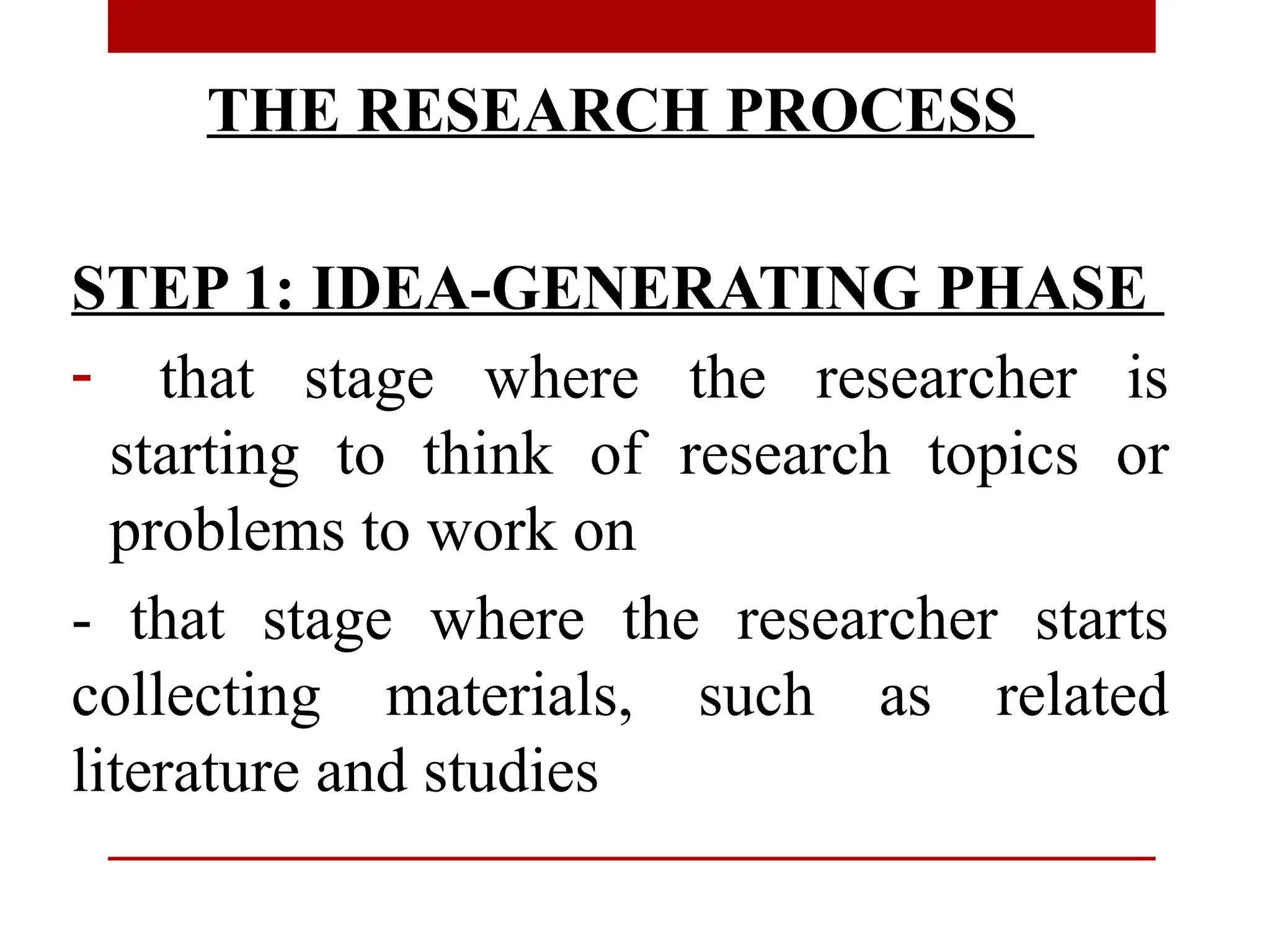 THE RESEARCH PROCESS
STEP 1: IDEA-GENERATING PHASE
- that stage where the researcher is
starting to think of research topics or
problems to work on
- that stage where the researcher starts
collecting materials, such as related
literature and studies
 