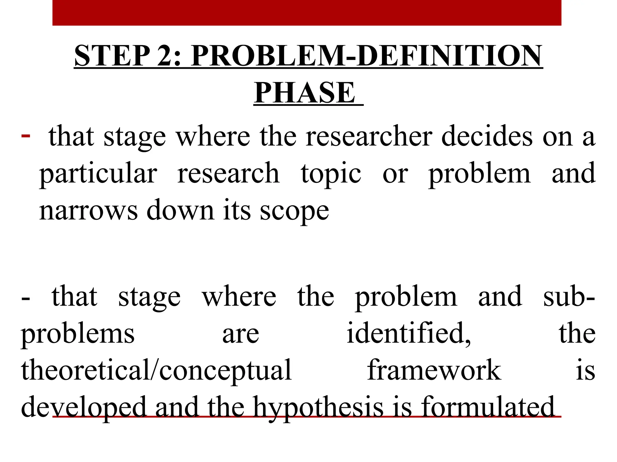 STEP 2: PROBLEM-DEFINITION
PHASE
- that stage where the researcher decides on a
particular research topic or problem and
narrows down its scope
- that stage where the problem and sub-
problems are identified, the
theoretical/conceptual framework is
developed and the hypothesis is formulated
 
