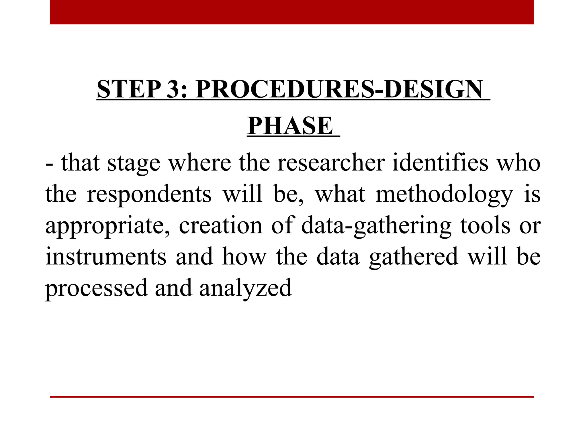 STEP 3: PROCEDURES-DESIGN
PHASE
- that stage where the researcher identifies who
the respondents will be, what methodology is
appropriate, creation of data-gathering tools or
instruments and how the data gathered will be
processed and analyzed
 