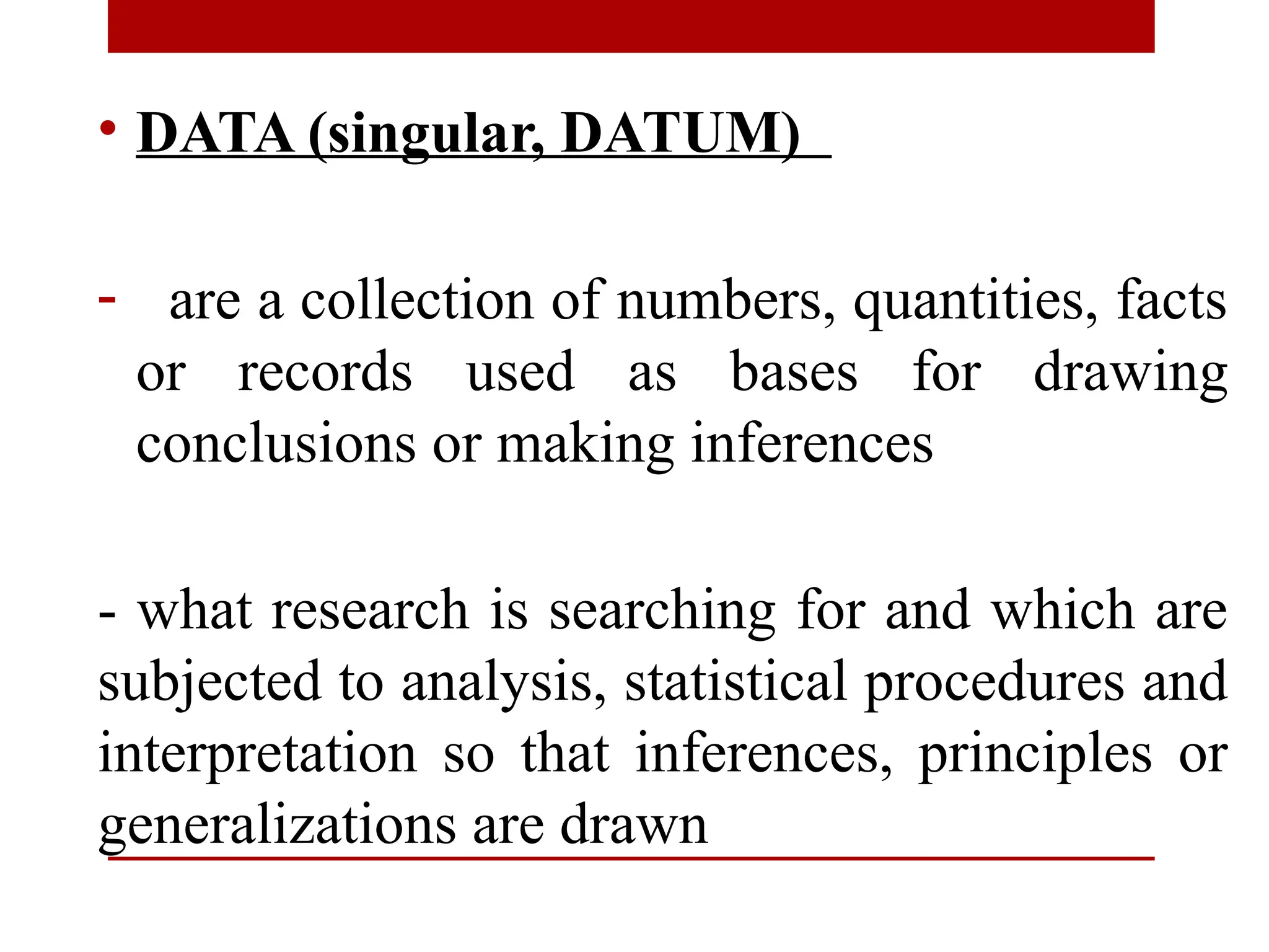 • DATA (singular, DATUM)
- are a collection of numbers, quantities, facts
or records used as bases for drawing
conclusions or making inferences
- what research is searching for and which are
subjected to analysis, statistical procedures and
interpretation so that inferences, principles or
generalizations are drawn
 