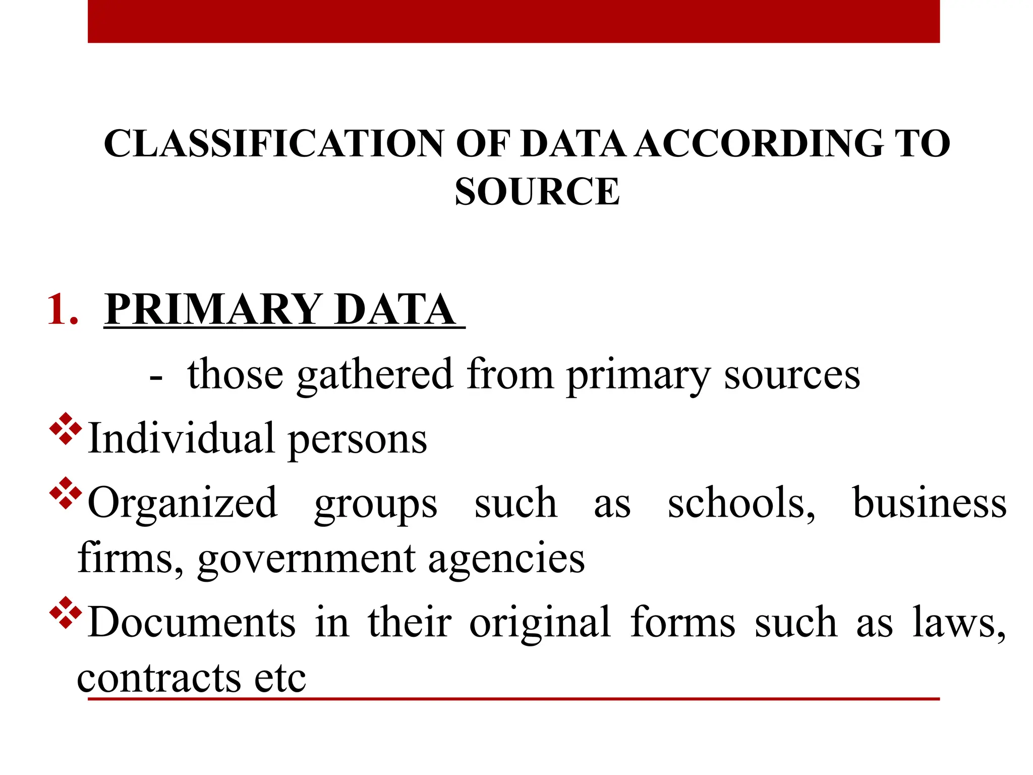 CLASSIFICATION OF DATAACCORDING TO
SOURCE
1. PRIMARY DATA
- those gathered from primary sources
Individual persons
Organized groups such as schools, business
firms, government agencies
Documents in their original forms such as laws,
contracts etc
 