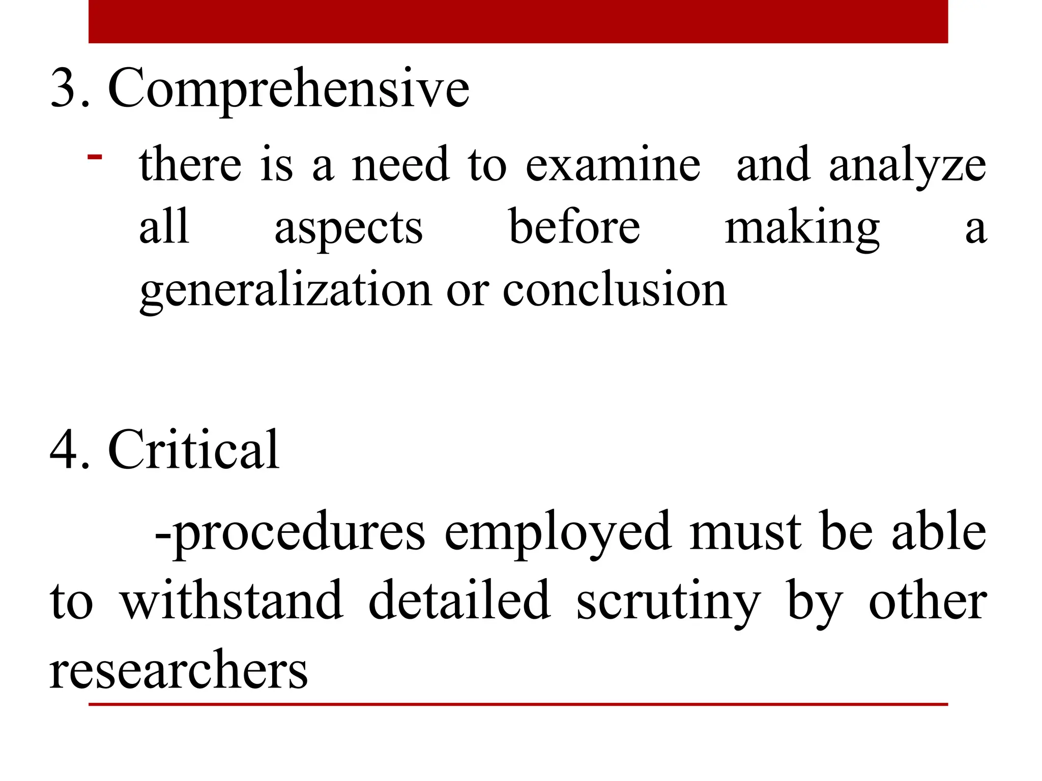 3. Comprehensive
- there is a need to examine and analyze
all aspects before making a
generalization or conclusion
4. Critical
-procedures employed must be able
to withstand detailed scrutiny by other
researchers
 