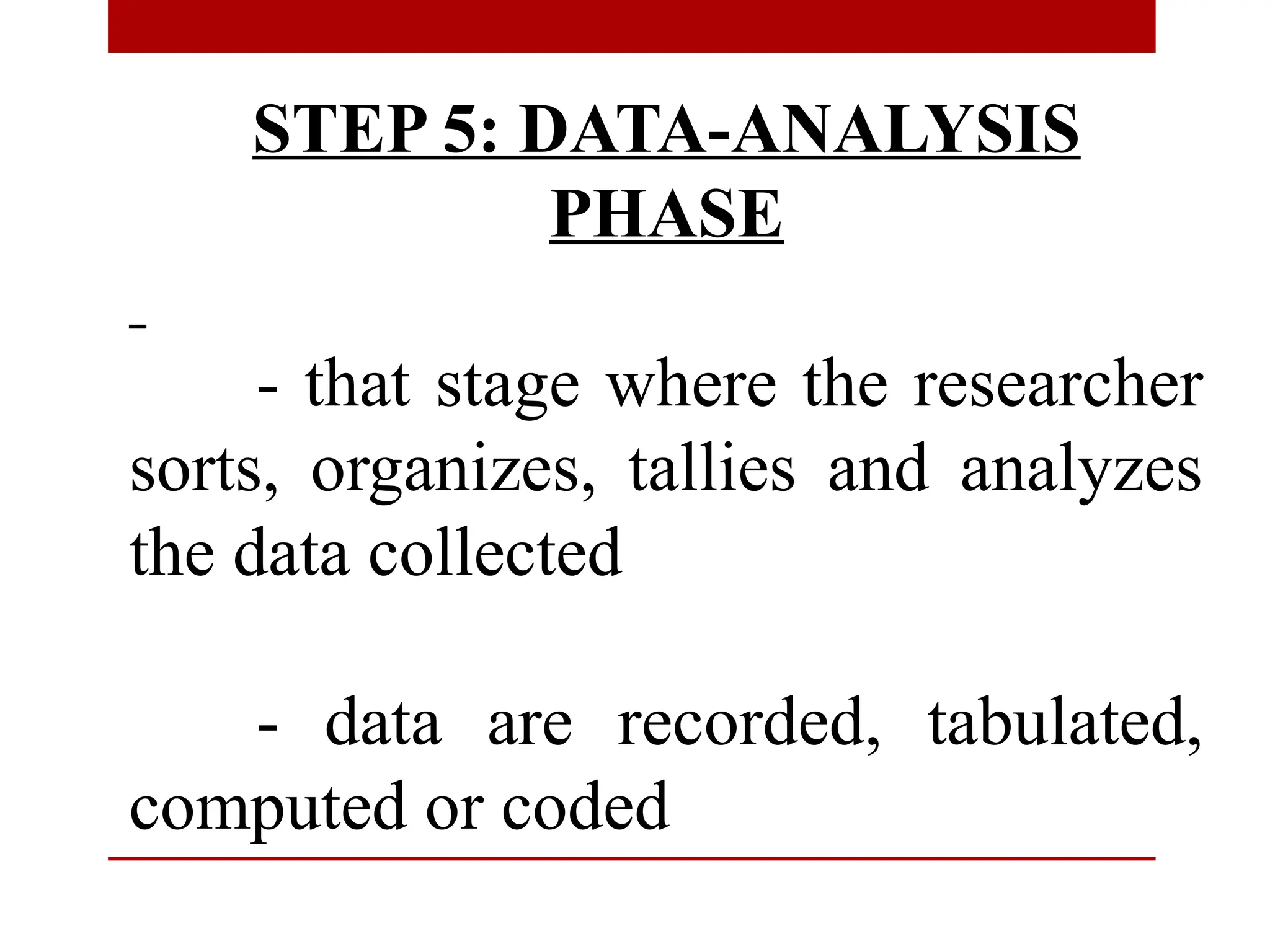 STEP 5: DATA-ANALYSIS
PHASE
- that stage where the researcher
sorts, organizes, tallies and analyzes
the data collected
- data are recorded, tabulated,
computed or coded
 