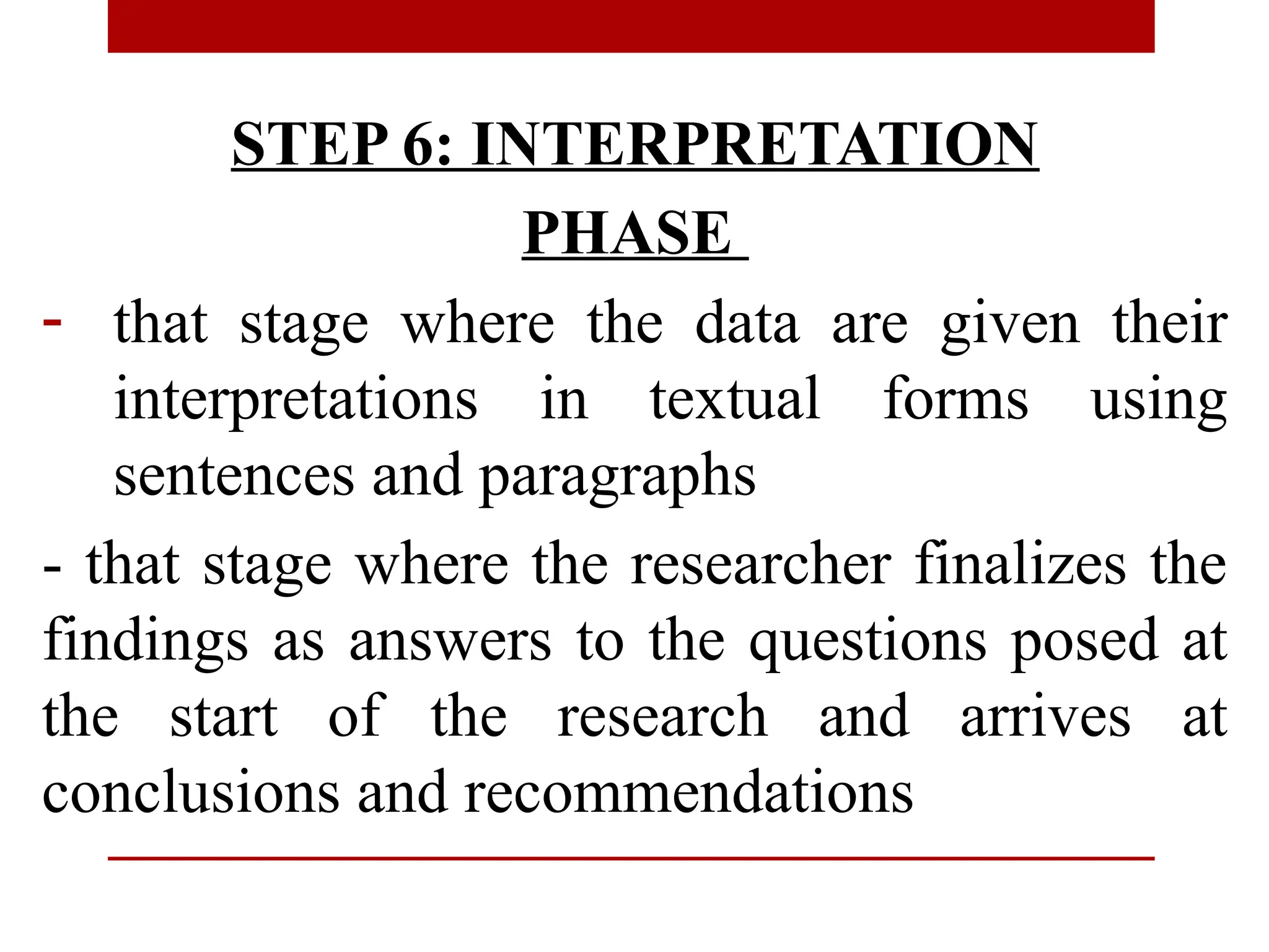 STEP 6: INTERPRETATION
PHASE
- that stage where the data are given their
interpretations in textual forms using
sentences and paragraphs
- that stage where the researcher finalizes the
findings as answers to the questions posed at
the start of the research and arrives at
conclusions and recommendations
 
