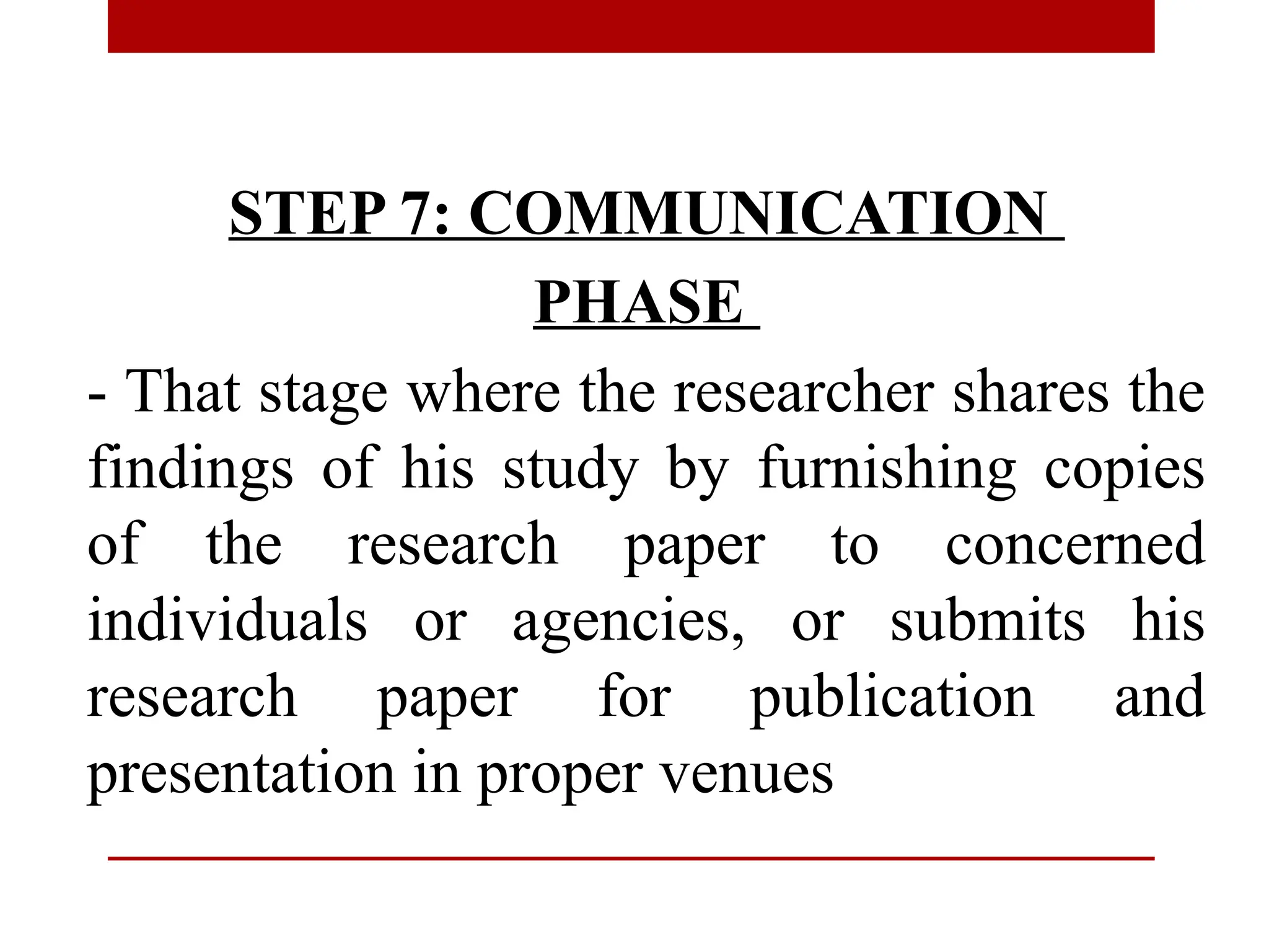 STEP 7: COMMUNICATION
PHASE
- That stage where the researcher shares the
findings of his study by furnishing copies
of the research paper to concerned
individuals or agencies, or submits his
research paper for publication and
presentation in proper venues
 