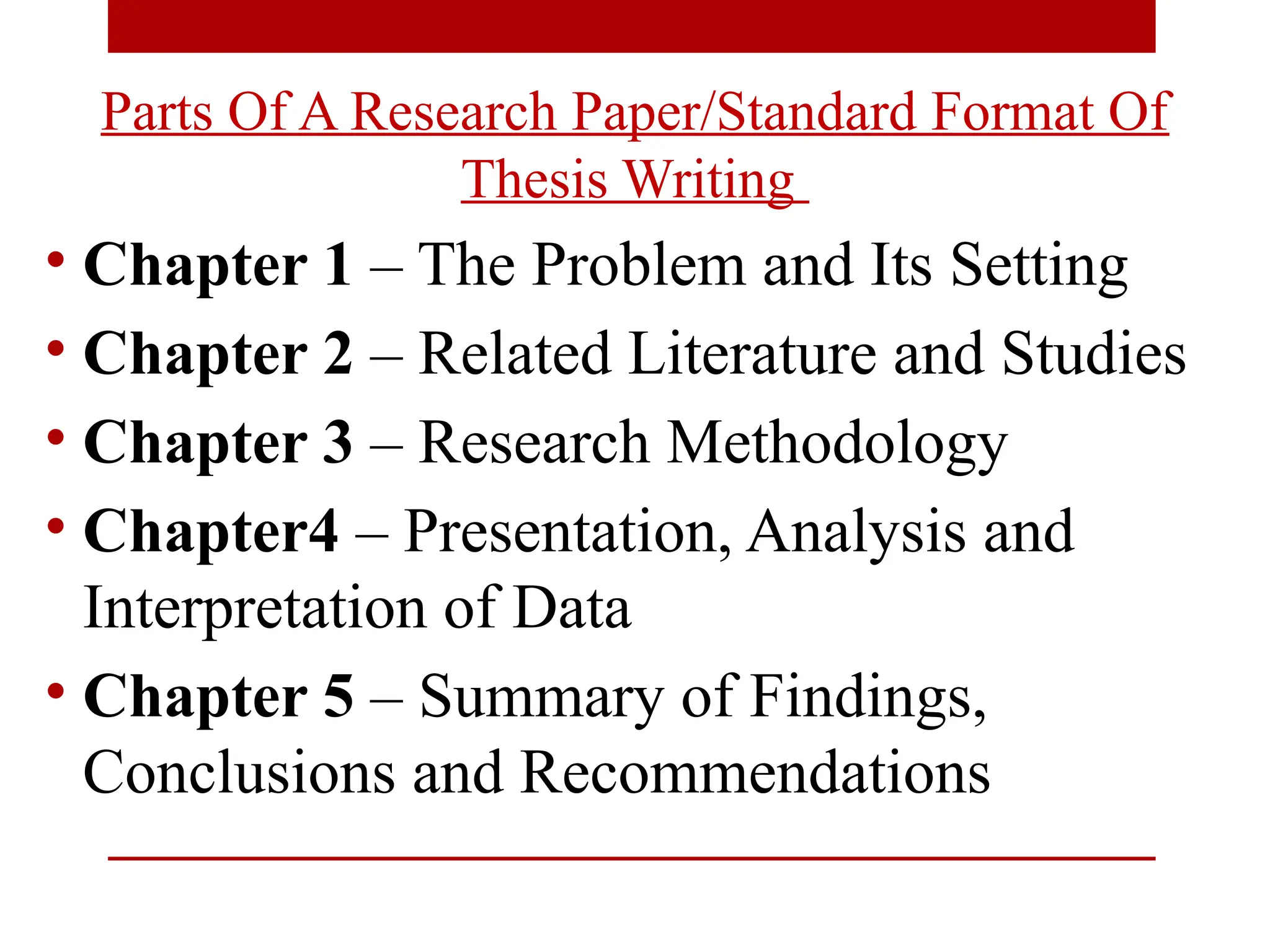 Parts Of A Research Paper/Standard Format Of
Thesis Writing
• Chapter 1 – The Problem and Its Setting
• Chapter 2 – Related Literature and Studies
• Chapter 3 – Research Methodology
• Chapter4 – Presentation, Analysis and
Interpretation of Data
• Chapter 5 – Summary of Findings,
Conclusions and Recommendations
 