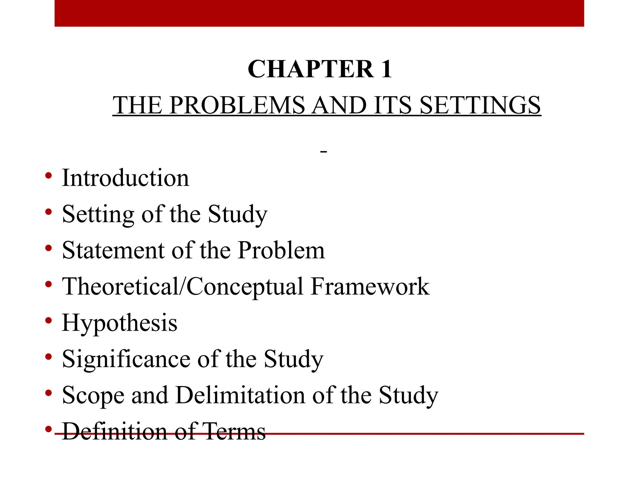 CHAPTER 1
THE PROBLEMS AND ITS SETTINGS
• Introduction
• Setting of the Study
• Statement of the Problem
• Theoretical/Conceptual Framework
• Hypothesis
• Significance of the Study
• Scope and Delimitation of the Study
• Definition of Terms
 