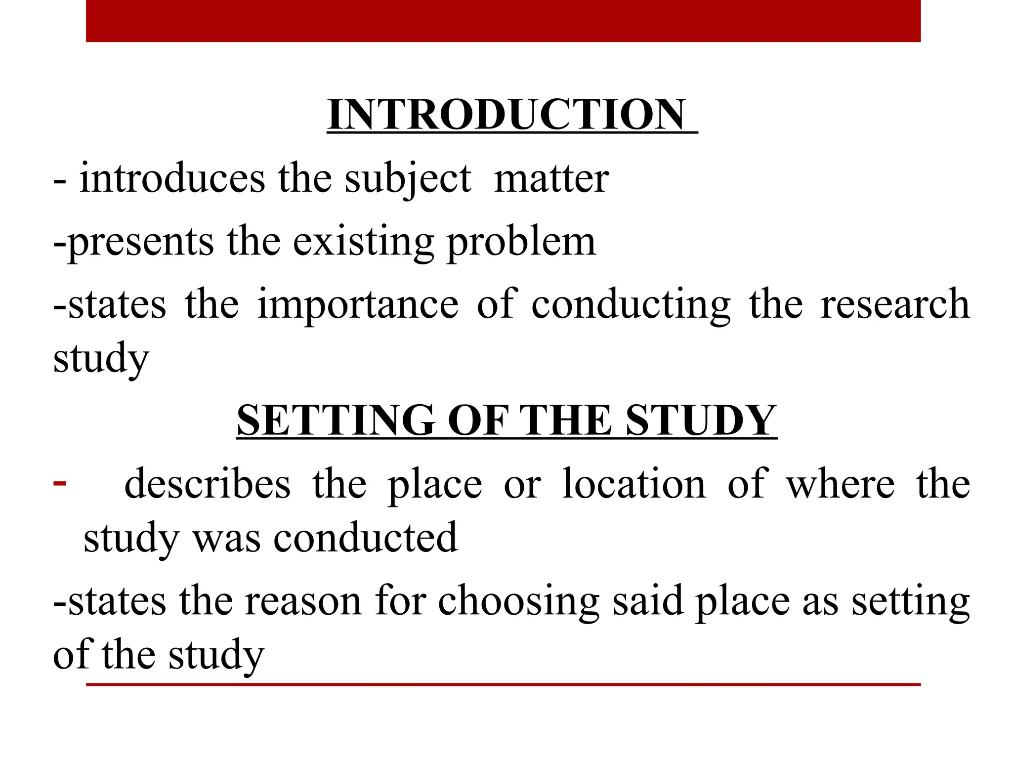 INTRODUCTION
- introduces the subject matter
-presents the existing problem
-states the importance of conducting the research
study
SETTING OF THE STUDY
- describes the place or location of where the
study was conducted
-states the reason for choosing said place as setting
of the study
 