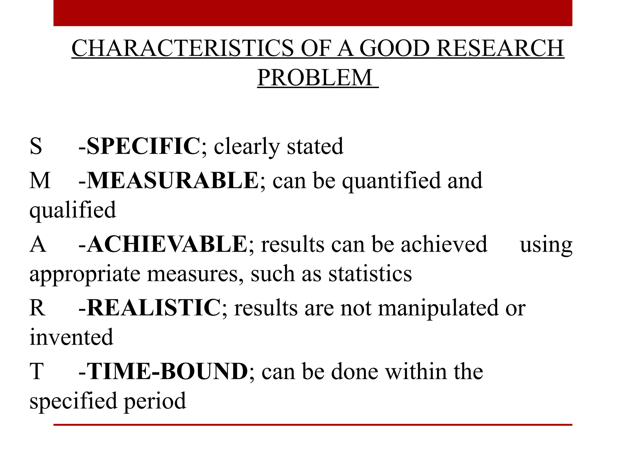 CHARACTERISTICS OF A GOOD RESEARCH
PROBLEM
S -SPECIFIC; clearly stated
M -MEASURABLE; can be quantified and
qualified
A -ACHIEVABLE; results can be achieved using
appropriate measures, such as statistics
R -REALISTIC; results are not manipulated or
invented
T -TIME-BOUND; can be done within the
specified period
 