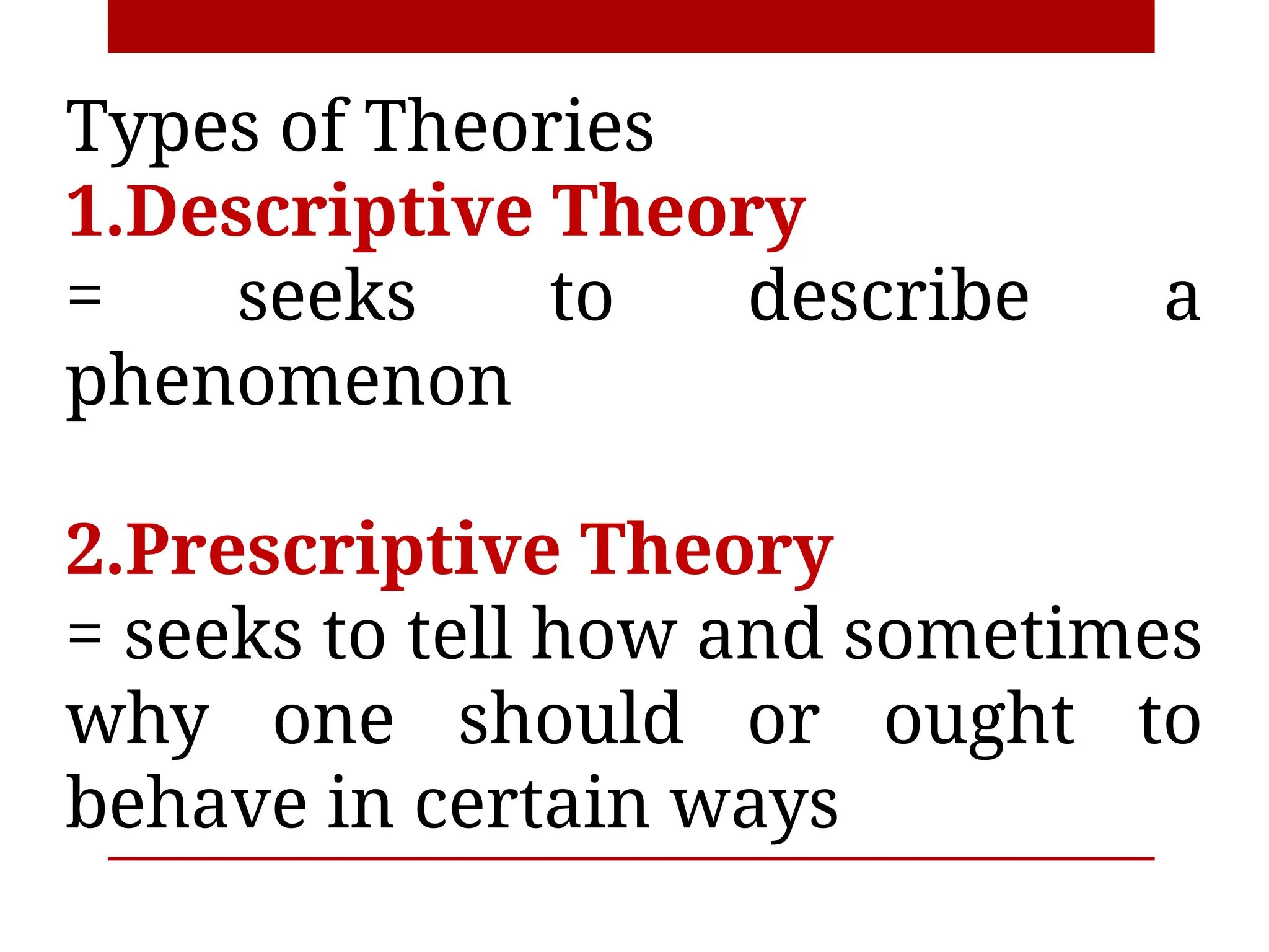 Types of Theories
1.Descriptive Theory
= seeks to describe a
phenomenon
2.Prescriptive Theory
= seeks to tell how and sometimes
why one should or ought to
behave in certain ways
 