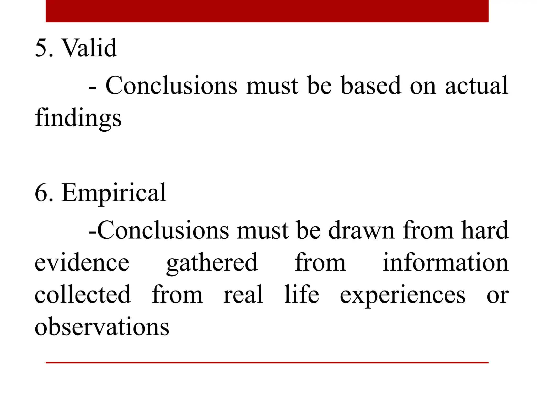 5. Valid
- Conclusions must be based on actual
findings
6. Empirical
-Conclusions must be drawn from hard
evidence gathered from information
collected from real life experiences or
observations
 