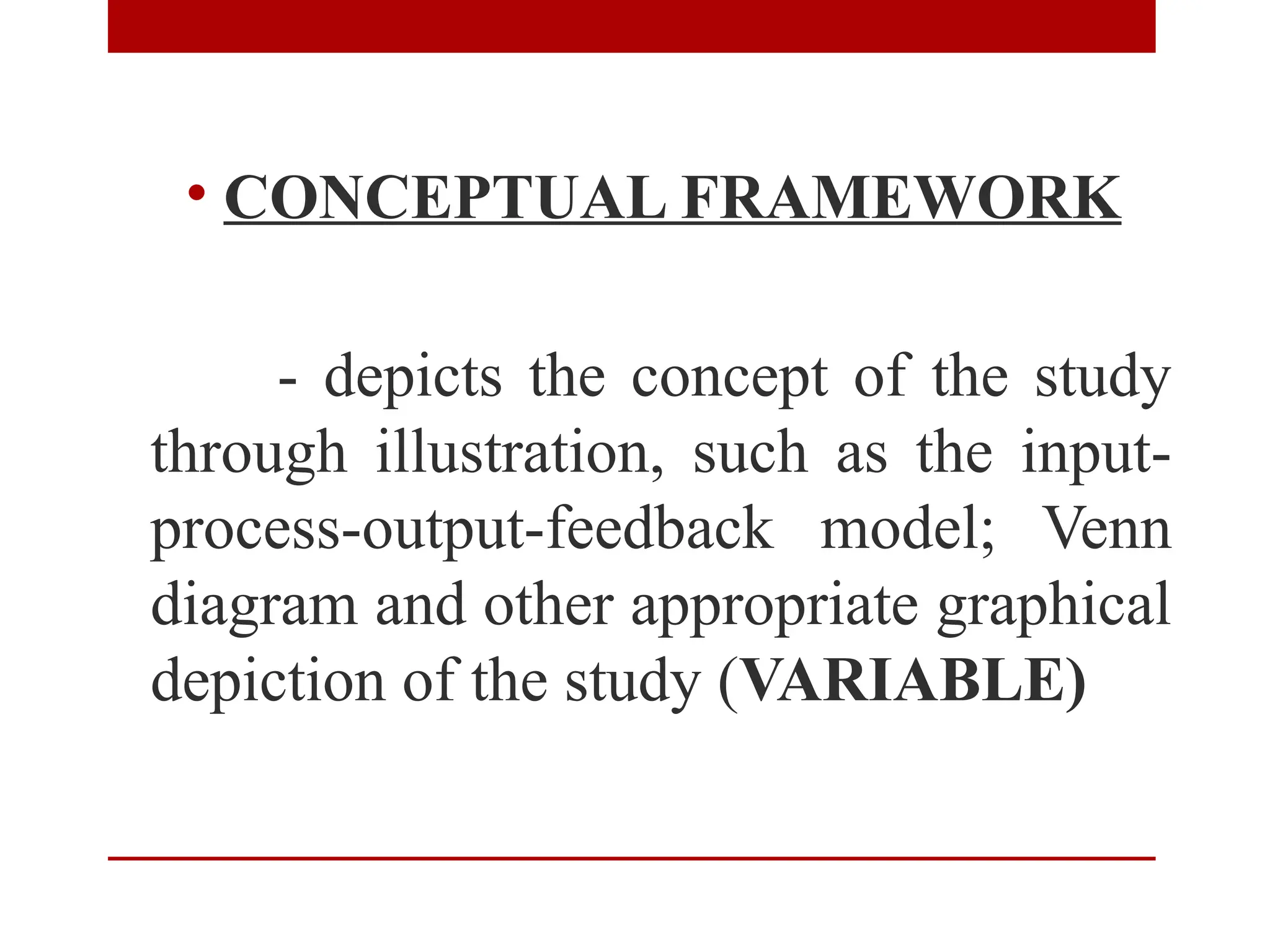 • CONCEPTUAL FRAMEWORK
- depicts the concept of the study
through illustration, such as the input-
process-output-feedback model; Venn
diagram and other appropriate graphical
depiction of the study (VARIABLE)
 