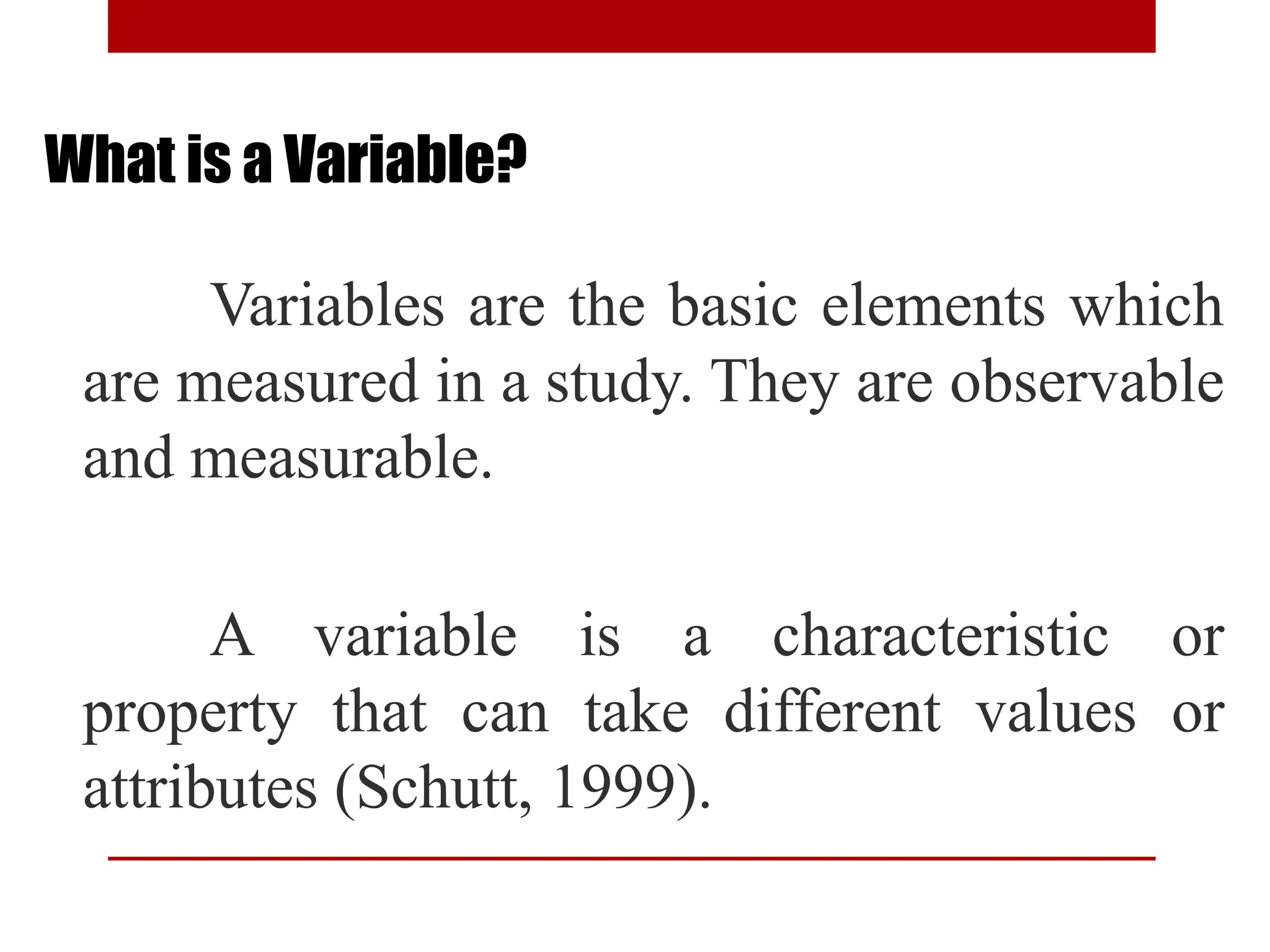 What is a Variable?
Variables are the basic elements which
are measured in a study. They are observable
and measurable.
A variable is a characteristic or
property that can take different values or
attributes (Schutt, 1999).
 