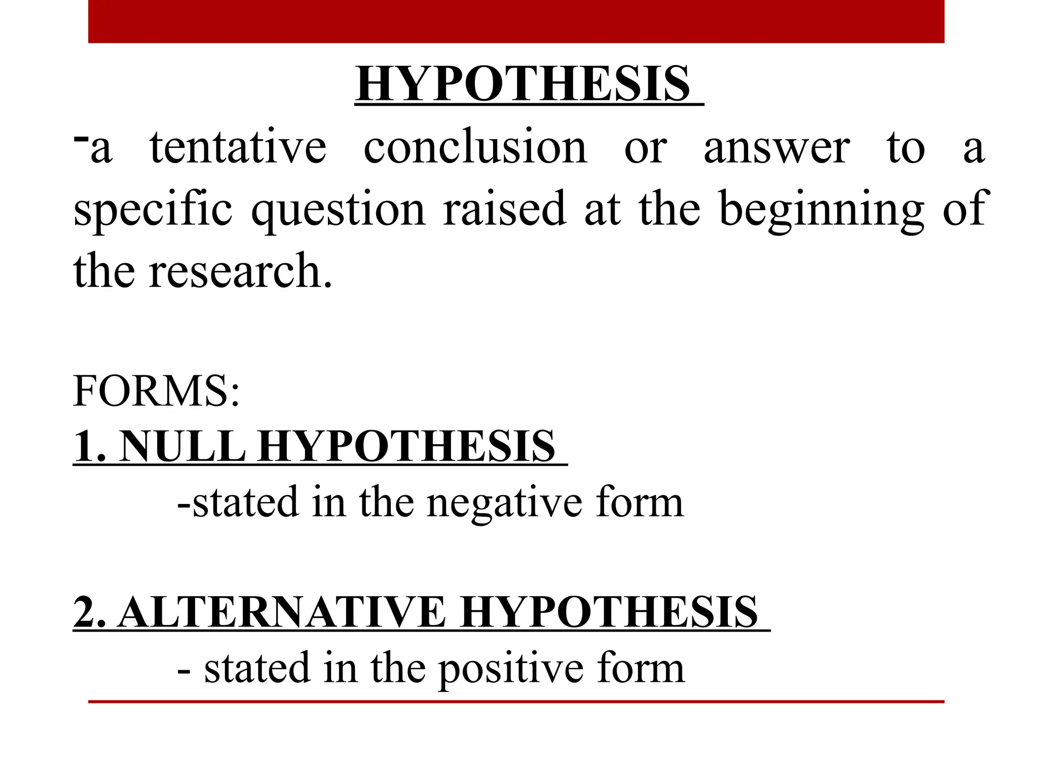 HYPOTHESIS
-a tentative conclusion or answer to a
specific question raised at the beginning of
the research.
FORMS:
1. NULL HYPOTHESIS
-stated in the negative form
2. ALTERNATIVE HYPOTHESIS
- stated in the positive form
 