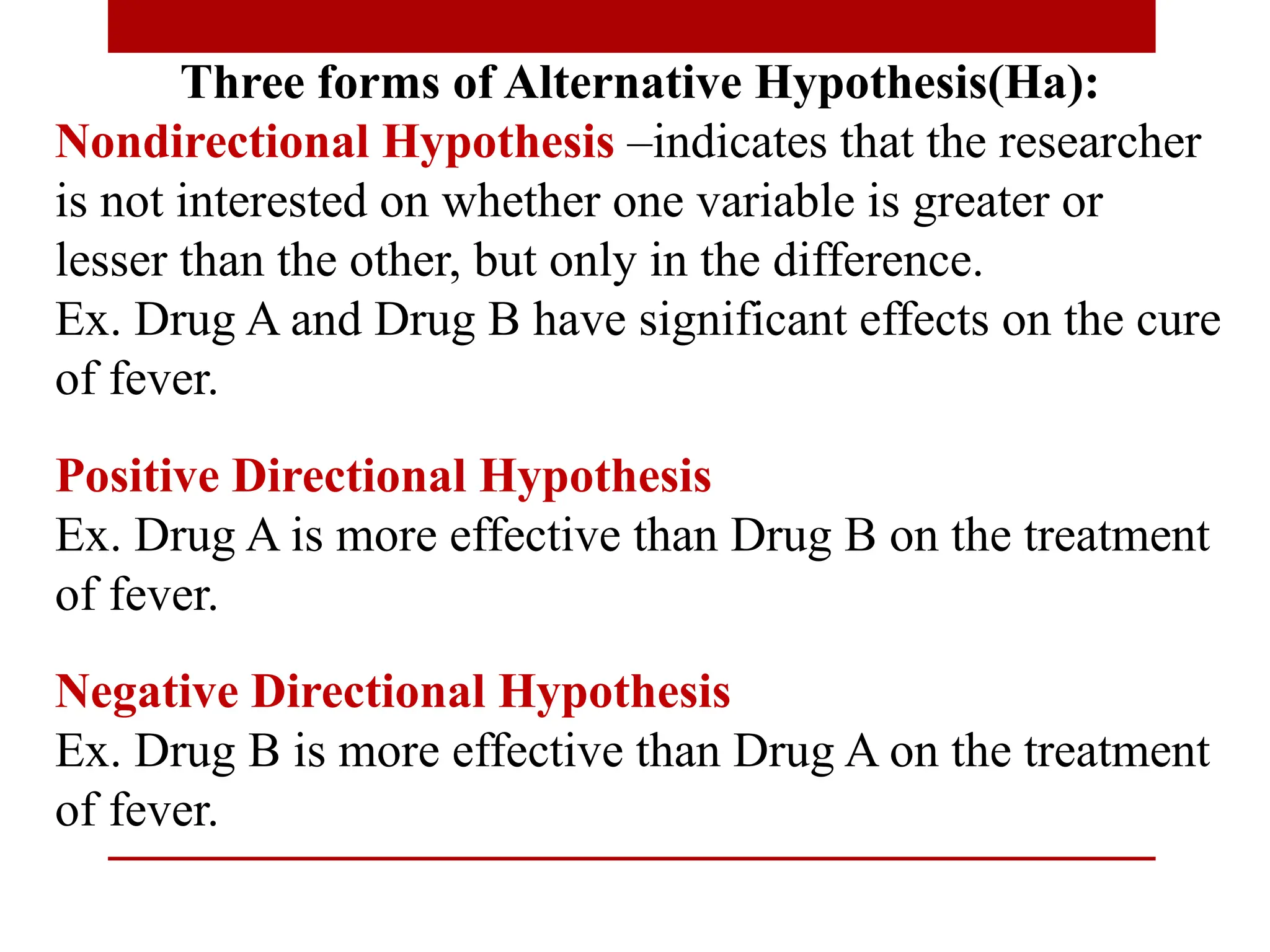 Three forms of Alternative Hypothesis(Ha):
Nondirectional Hypothesis –indicates that the researcher
is not interested on whether one variable is greater or
lesser than the other, but only in the difference.
Ex. Drug A and Drug B have significant effects on the cure
of fever.
Positive Directional Hypothesis
Ex. Drug A is more effective than Drug B on the treatment
of fever.
Negative Directional Hypothesis
Ex. Drug B is more effective than Drug A on the treatment
of fever.
 