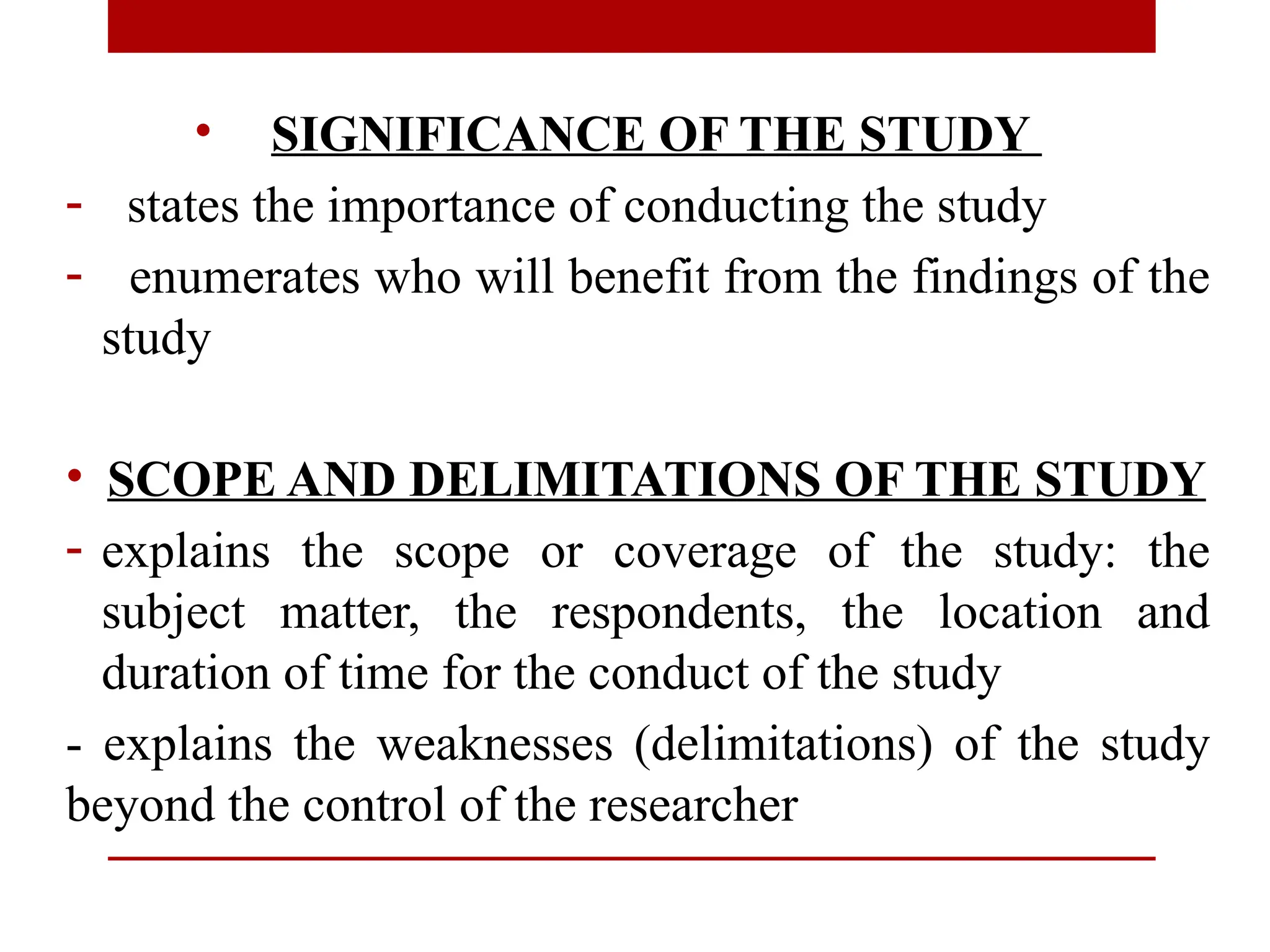 • SIGNIFICANCE OF THE STUDY
- states the importance of conducting the study
- enumerates who will benefit from the findings of the
study
• SCOPE AND DELIMITATIONS OF THE STUDY
- explains the scope or coverage of the study: the
subject matter, the respondents, the location and
duration of time for the conduct of the study
- explains the weaknesses (delimitations) of the study
beyond the control of the researcher
 