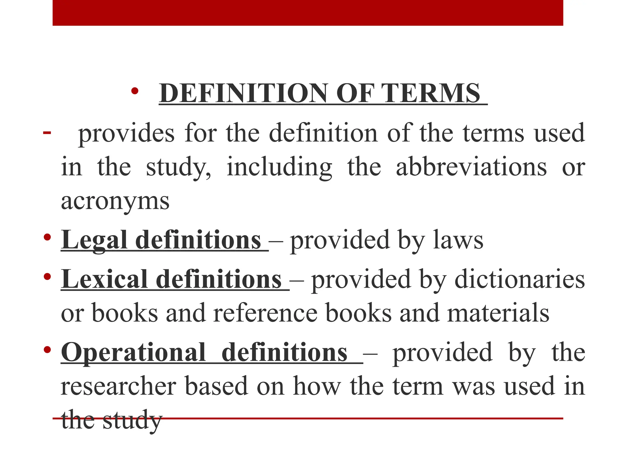 • DEFINITION OF TERMS
- provides for the definition of the terms used
in the study, including the abbreviations or
acronyms
• Legal definitions – provided by laws
• Lexical definitions – provided by dictionaries
or books and reference books and materials
• Operational definitions – provided by the
researcher based on how the term was used in
the study
 