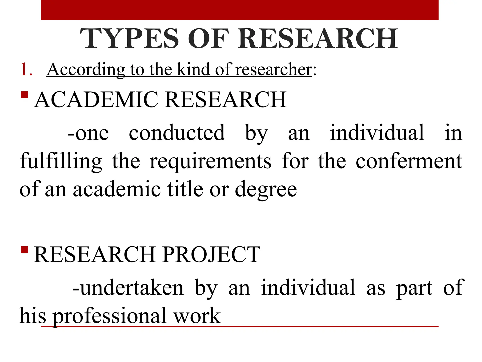 TYPES OF RESEARCH
1. According to the kind of researcher:
 ACADEMIC RESEARCH
-one conducted by an individual in
fulfilling the requirements for the conferment
of an academic title or degree
 RESEARCH PROJECT
-undertaken by an individual as part of
his professional work
 
