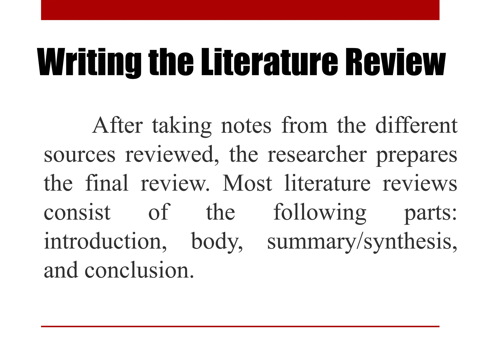 Writing the Literature Review
After taking notes from the different
sources reviewed, the researcher prepares
the final review. Most literature reviews
consist of the following parts:
introduction, body, summary/synthesis,
and conclusion.
 