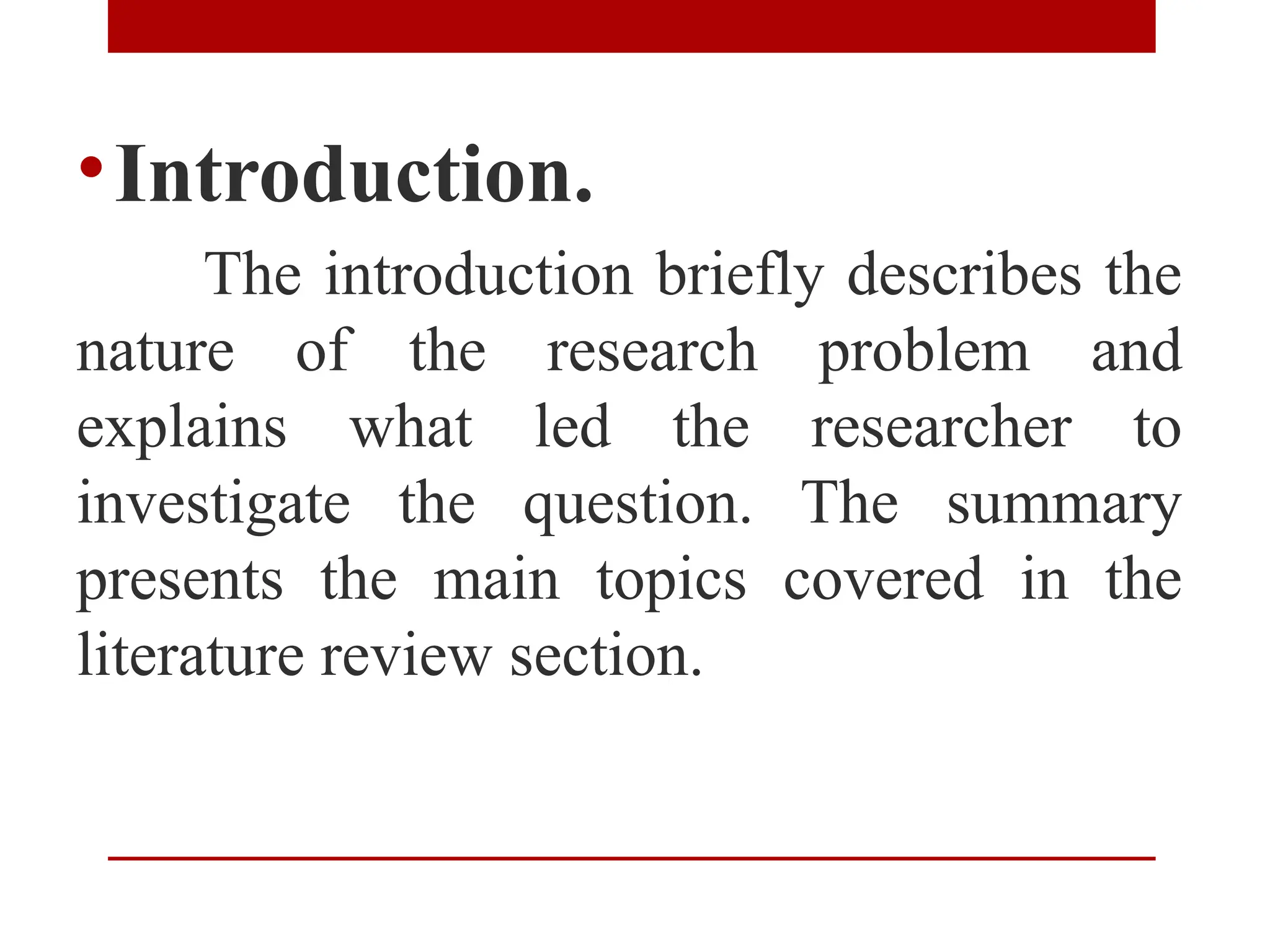 •Introduction.
The introduction briefly describes the
nature of the research problem and
explains what led the researcher to
investigate the question. The summary
presents the main topics covered in the
literature review section.
 