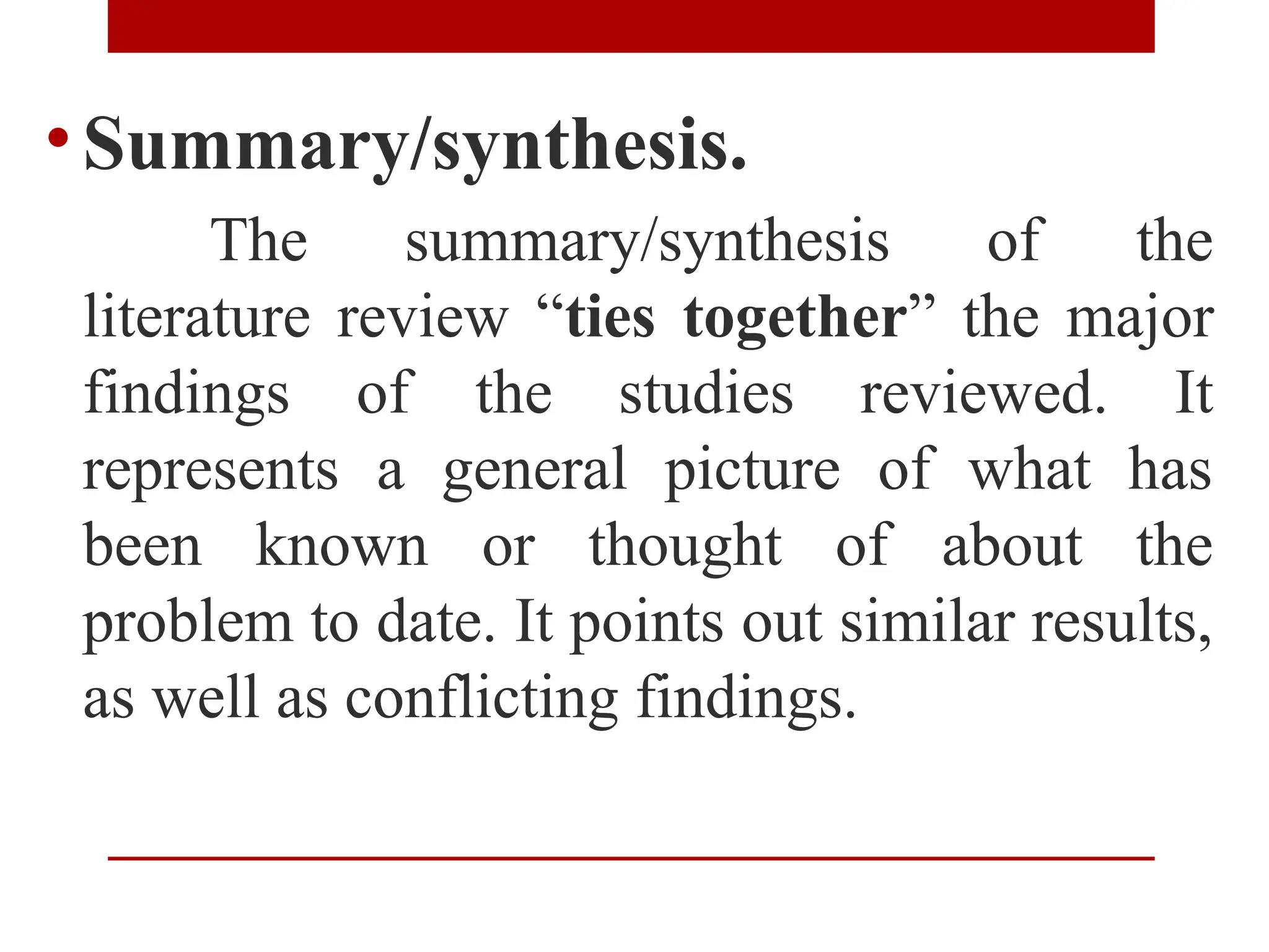 •Summary/synthesis.
The summary/synthesis of the
literature review “ties together” the major
findings of the studies reviewed. It
represents a general picture of what has
been known or thought of about the
problem to date. It points out similar results,
as well as conflicting findings.
 