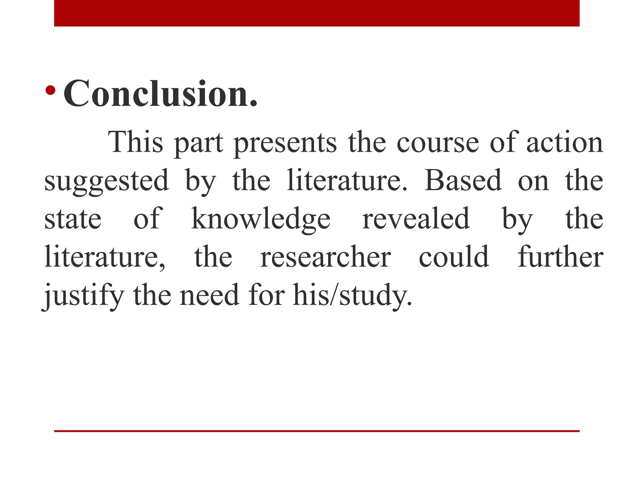 •Conclusion.
This part presents the course of action
suggested by the literature. Based on the
state of knowledge revealed by the
literature, the researcher could further
justify the need for his/study.
 