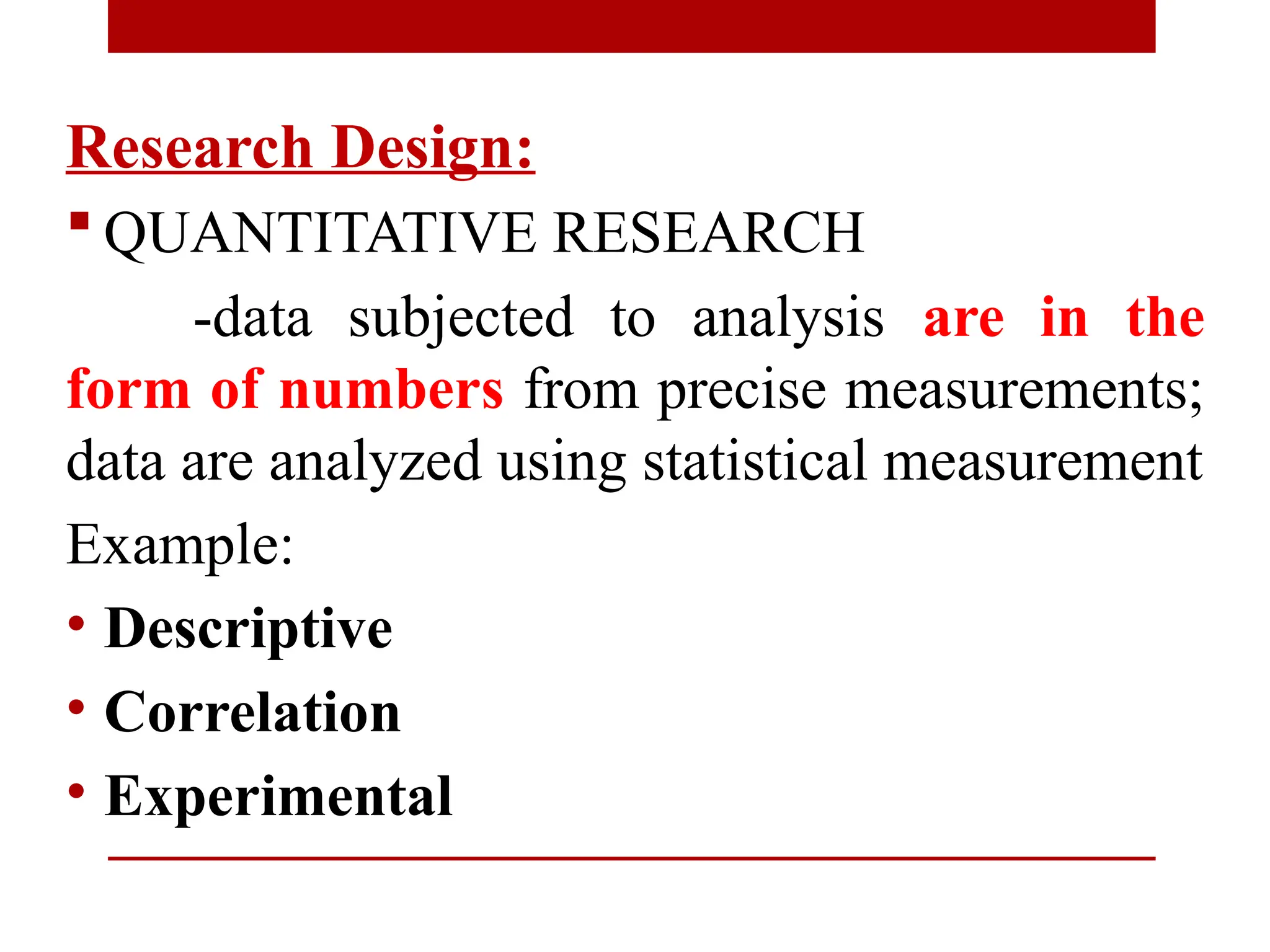 Research Design:
 QUANTITATIVE RESEARCH
-data subjected to analysis are in the
form of numbers from precise measurements;
data are analyzed using statistical measurement
Example:
• Descriptive
• Correlation
• Experimental
 