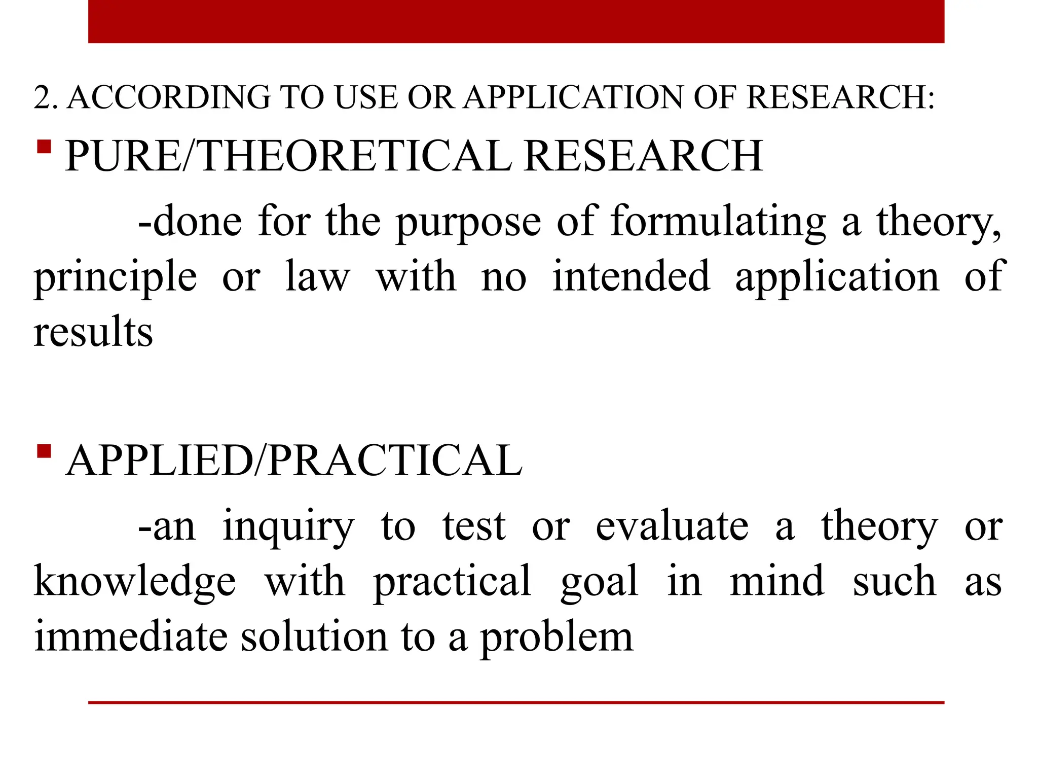 2. ACCORDING TO USE OR APPLICATION OF RESEARCH:
 PURE/THEORETICAL RESEARCH
-done for the purpose of formulating a theory,
principle or law with no intended application of
results
 APPLIED/PRACTICAL
-an inquiry to test or evaluate a theory or
knowledge with practical goal in mind such as
immediate solution to a problem
 