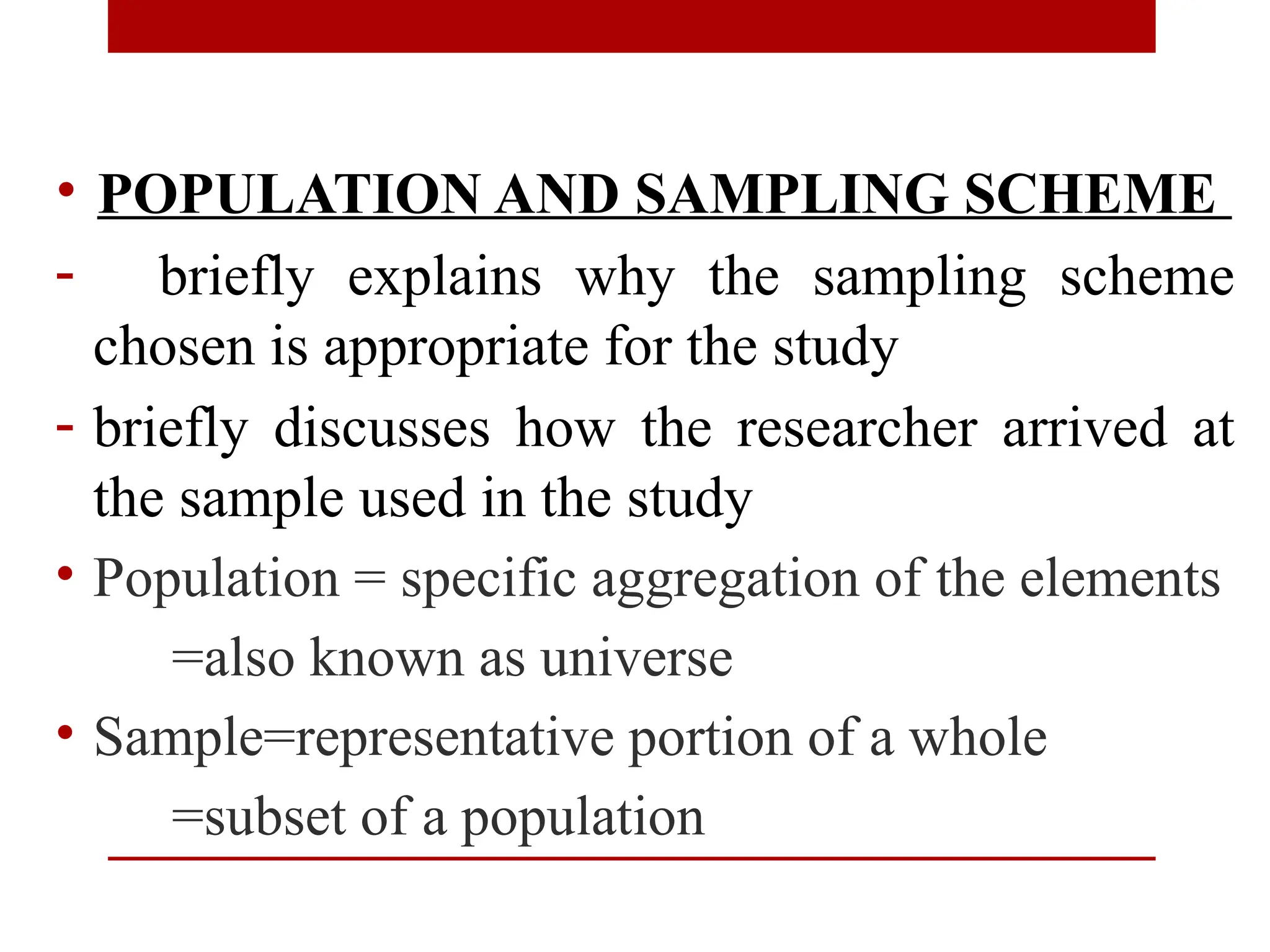 • POPULATION AND SAMPLING SCHEME
- briefly explains why the sampling scheme
chosen is appropriate for the study
- briefly discusses how the researcher arrived at
the sample used in the study
• Population = specific aggregation of the elements
=also known as universe
• Sample=representative portion of a whole
=subset of a population
 