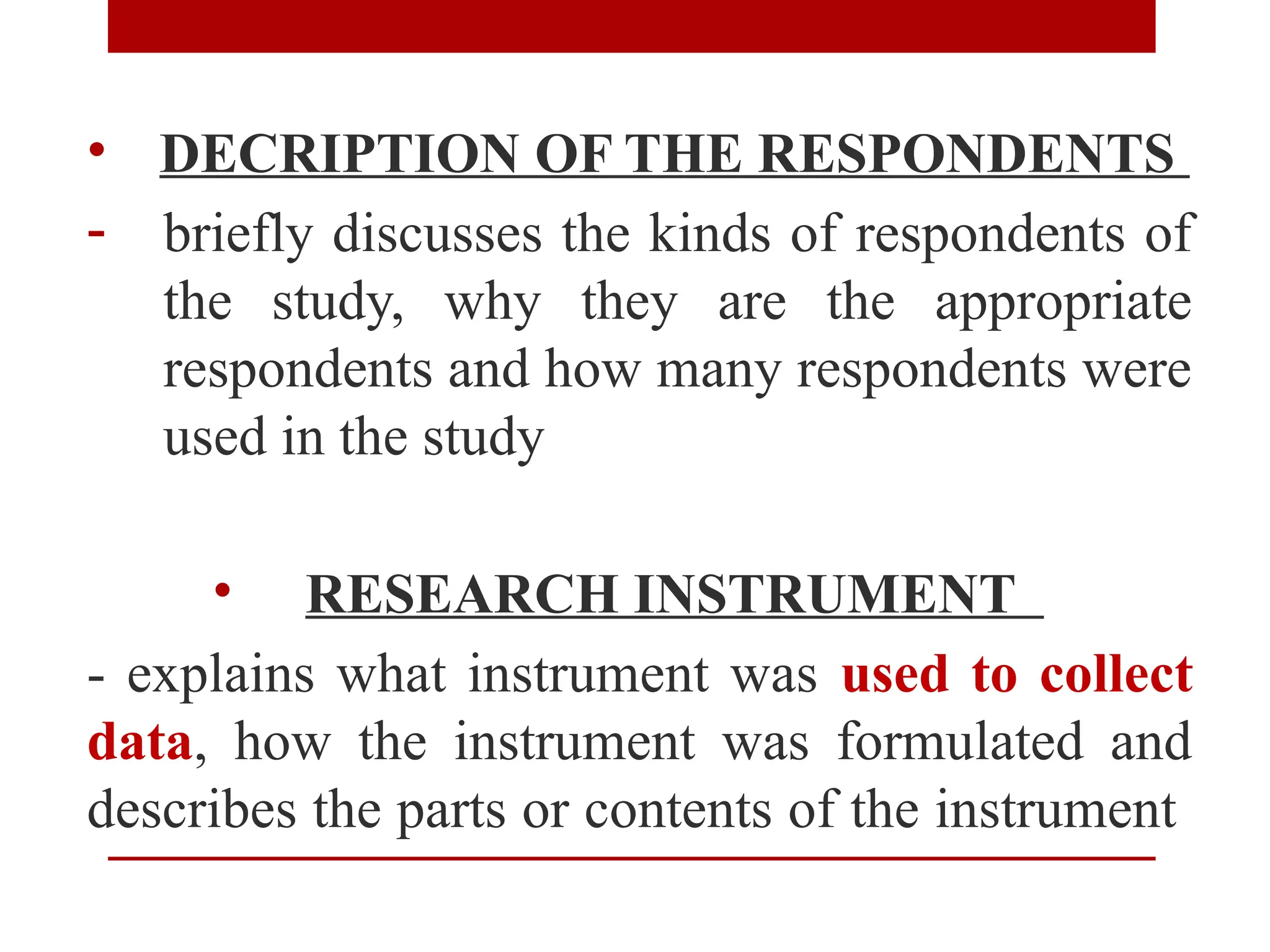 • DECRIPTION OF THE RESPONDENTS
- briefly discusses the kinds of respondents of
the study, why they are the appropriate
respondents and how many respondents were
used in the study
• RESEARCH INSTRUMENT
- explains what instrument was used to collect
data, how the instrument was formulated and
describes the parts or contents of the instrument
 