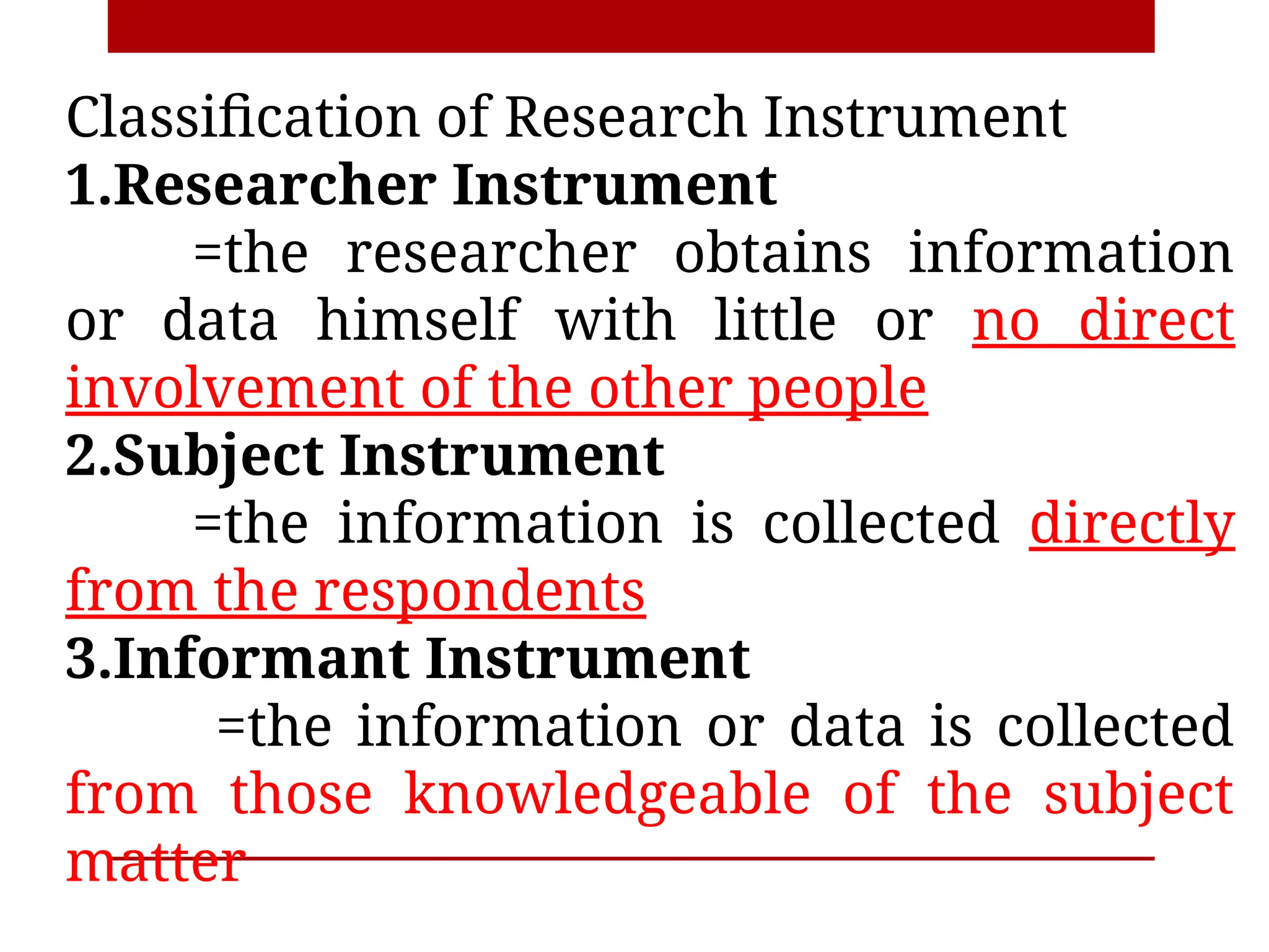 Classification of Research Instrument
1.Researcher Instrument
=the researcher obtains information
or data himself with little or no direct
involvement of the other people
2.Subject Instrument
=the information is collected directly
from the respondents
3.Informant Instrument
=the information or data is collected
from those knowledgeable of the subject
matter
 
