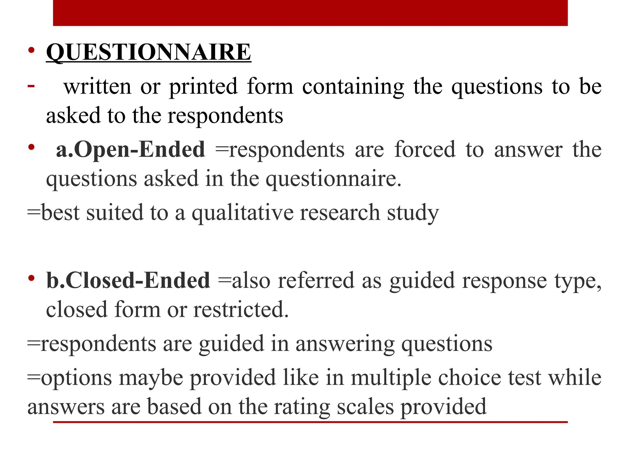• QUESTIONNAIRE
- written or printed form containing the questions to be
asked to the respondents
• a.Open-Ended =respondents are forced to answer the
questions asked in the questionnaire.
=best suited to a qualitative research study
• b.Closed-Ended =also referred as guided response type,
closed form or restricted.
=respondents are guided in answering questions
=options maybe provided like in multiple choice test while
answers are based on the rating scales provided
 