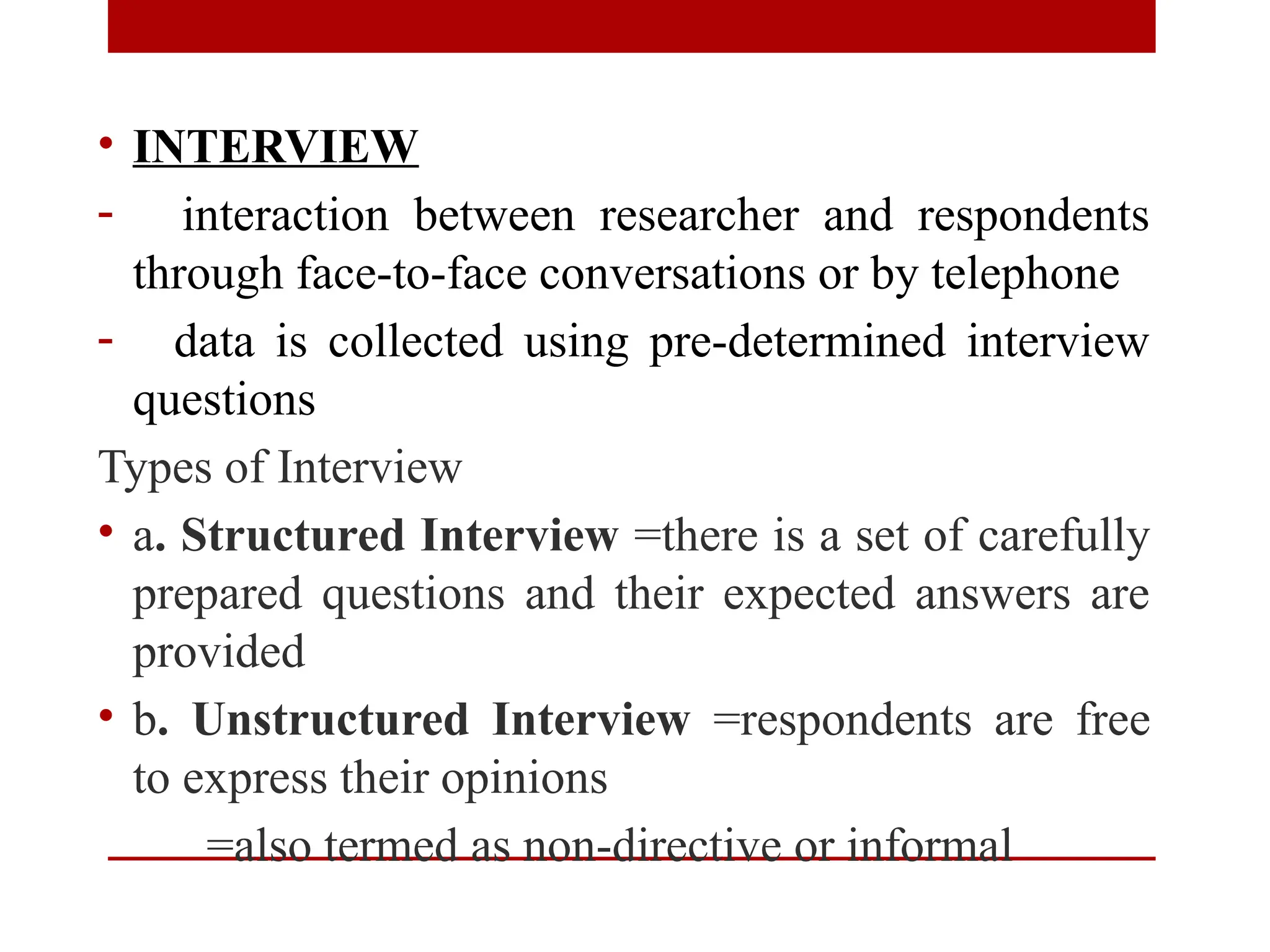 • INTERVIEW
- interaction between researcher and respondents
through face-to-face conversations or by telephone
- data is collected using pre-determined interview
questions
Types of Interview
• a. Structured Interview =there is a set of carefully
prepared questions and their expected answers are
provided
• b. Unstructured Interview =respondents are free
to express their opinions
=also termed as non-directive or informal
 
