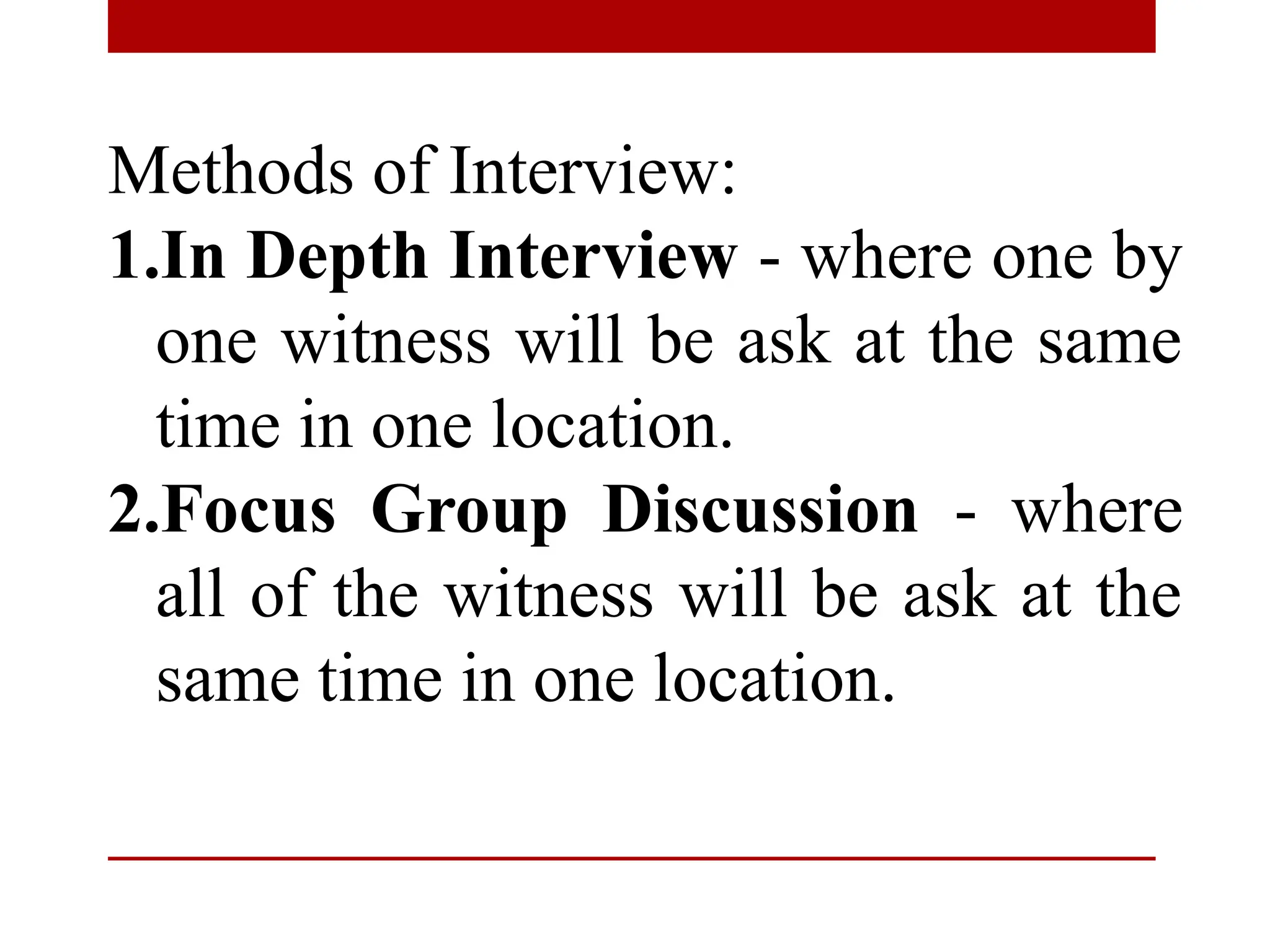 Methods of Interview:
1.In Depth Interview - where one by
one witness will be ask at the same
time in one location.
2.Focus Group Discussion - where
all of the witness will be ask at the
same time in one location.
 