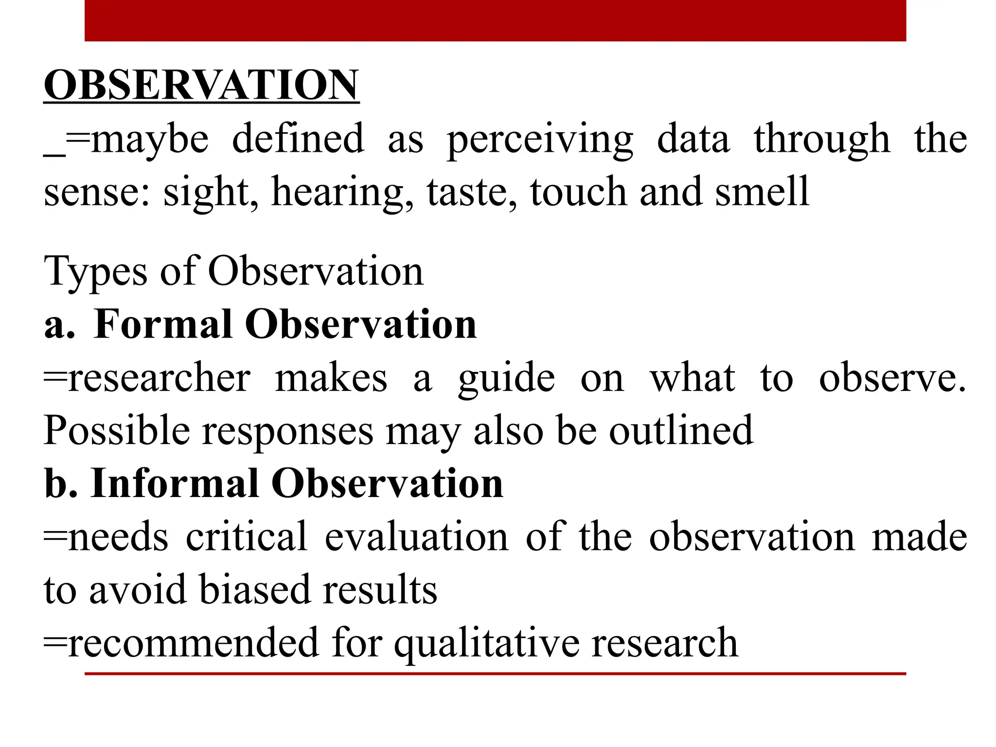 OBSERVATION
=maybe defined as perceiving data through the
sense: sight, hearing, taste, touch and smell
Types of Observation
a. Formal Observation
=researcher makes a guide on what to observe.
Possible responses may also be outlined
b. Informal Observation
=needs critical evaluation of the observation made
to avoid biased results
=recommended for qualitative research
 