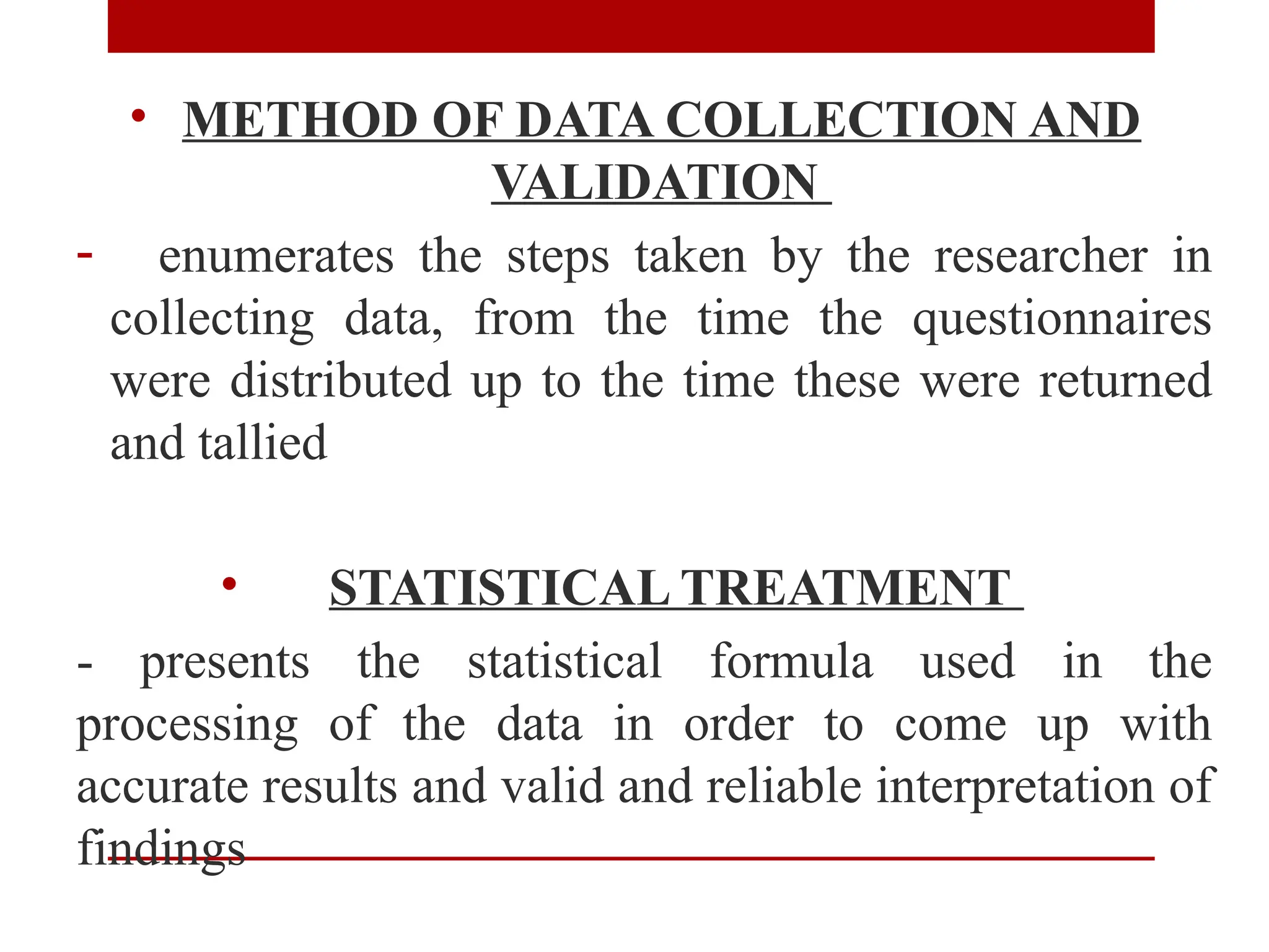 • METHOD OF DATA COLLECTION AND
VALIDATION
- enumerates the steps taken by the researcher in
collecting data, from the time the questionnaires
were distributed up to the time these were returned
and tallied
• STATISTICAL TREATMENT
- presents the statistical formula used in the
processing of the data in order to come up with
accurate results and valid and reliable interpretation of
findings
 