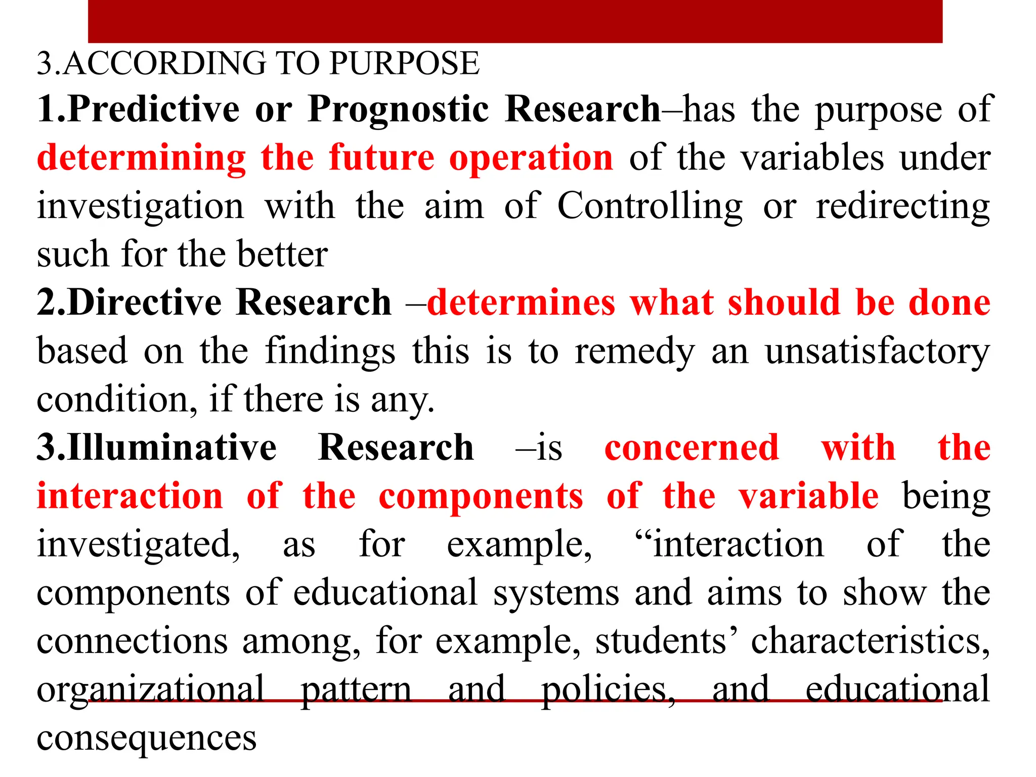 3.ACCORDING TO PURPOSE
1.Predictive or Prognostic Research–has the purpose of
determining the future operation of the variables under
investigation with the aim of Controlling or redirecting
such for the better
2.Directive Research –determines what should be done
based on the findings this is to remedy an unsatisfactory
condition, if there is any.
3.Illuminative Research –is concerned with the
interaction of the components of the variable being
investigated, as for example, “interaction of the
components of educational systems and aims to show the
connections among, for example, students’ characteristics,
organizational pattern and policies, and educational
consequences
 