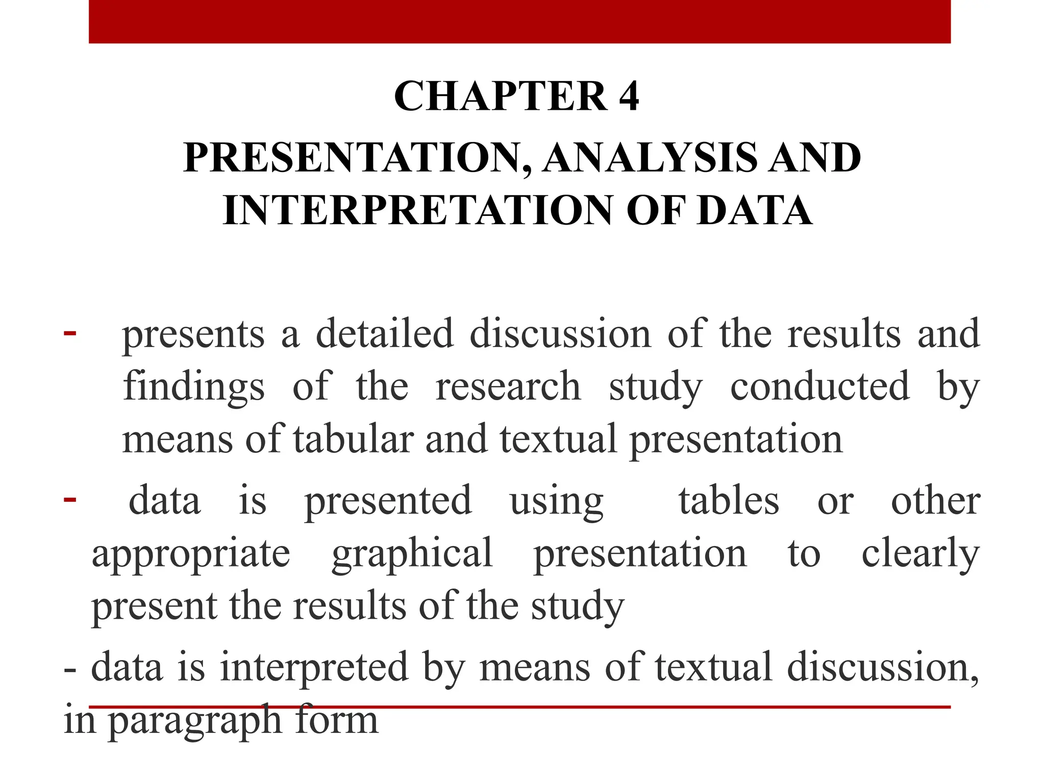 CHAPTER 4
PRESENTATION, ANALYSIS AND
INTERPRETATION OF DATA
- presents a detailed discussion of the results and
findings of the research study conducted by
means of tabular and textual presentation
- data is presented using tables or other
appropriate graphical presentation to clearly
present the results of the study
- data is interpreted by means of textual discussion,
in paragraph form
 