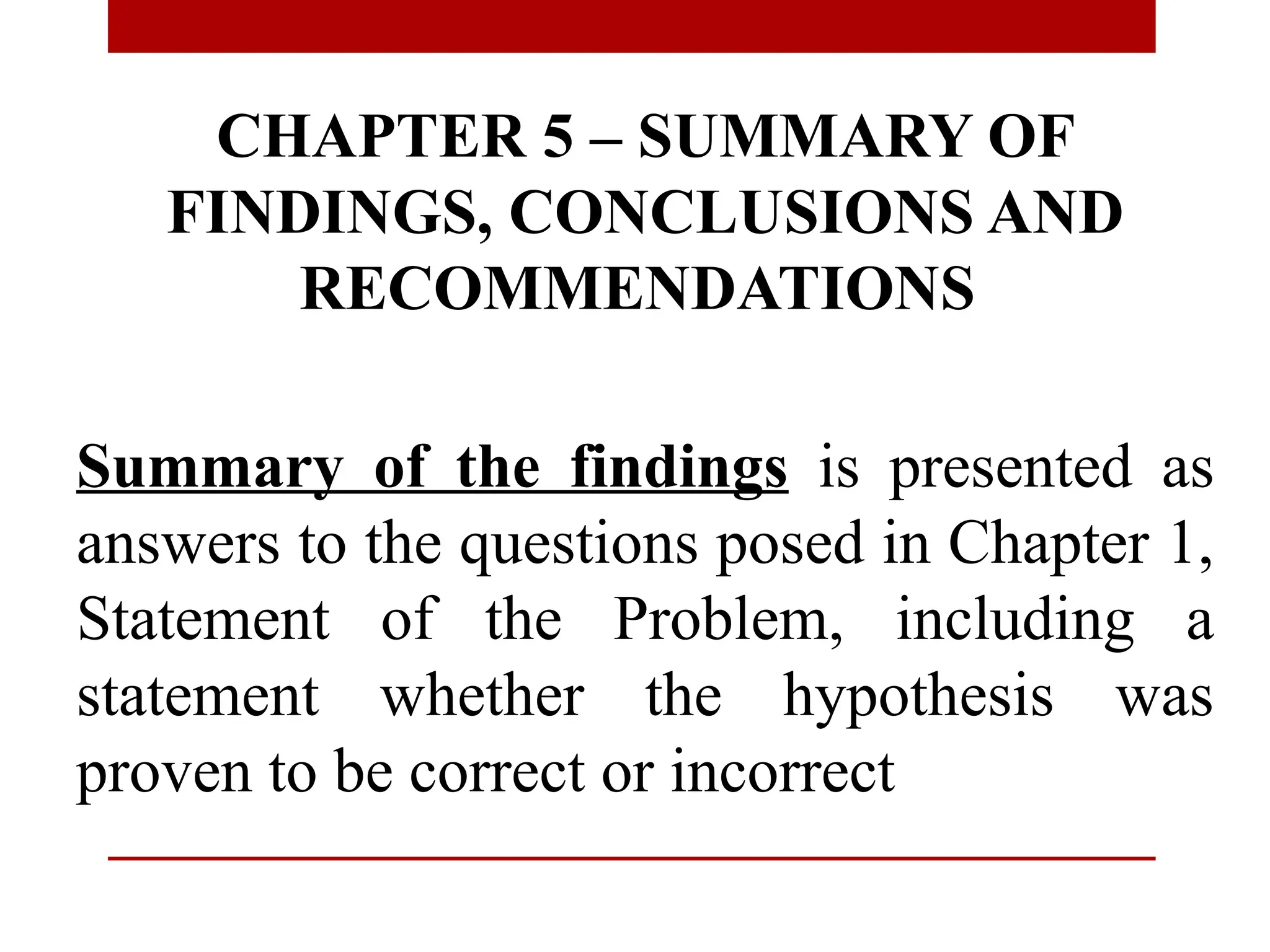 CHAPTER 5 – SUMMARY OF
FINDINGS, CONCLUSIONS AND
RECOMMENDATIONS
Summary of the findings is presented as
answers to the questions posed in Chapter 1,
Statement of the Problem, including a
statement whether the hypothesis was
proven to be correct or incorrect
 