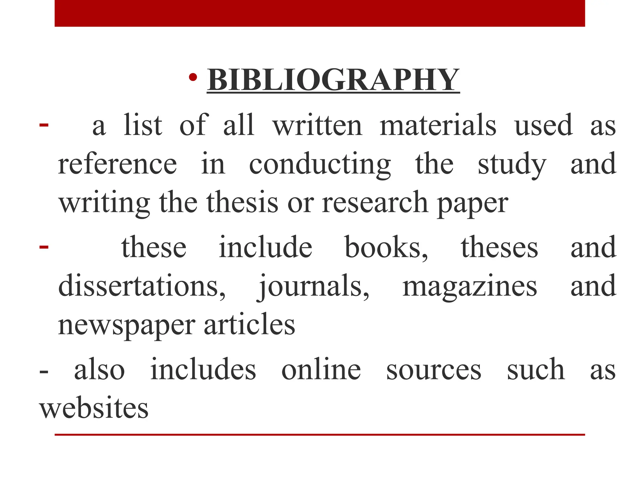 • BIBLIOGRAPHY
- a list of all written materials used as
reference in conducting the study and
writing the thesis or research paper
- these include books, theses and
dissertations, journals, magazines and
newspaper articles
- also includes online sources such as
websites
 