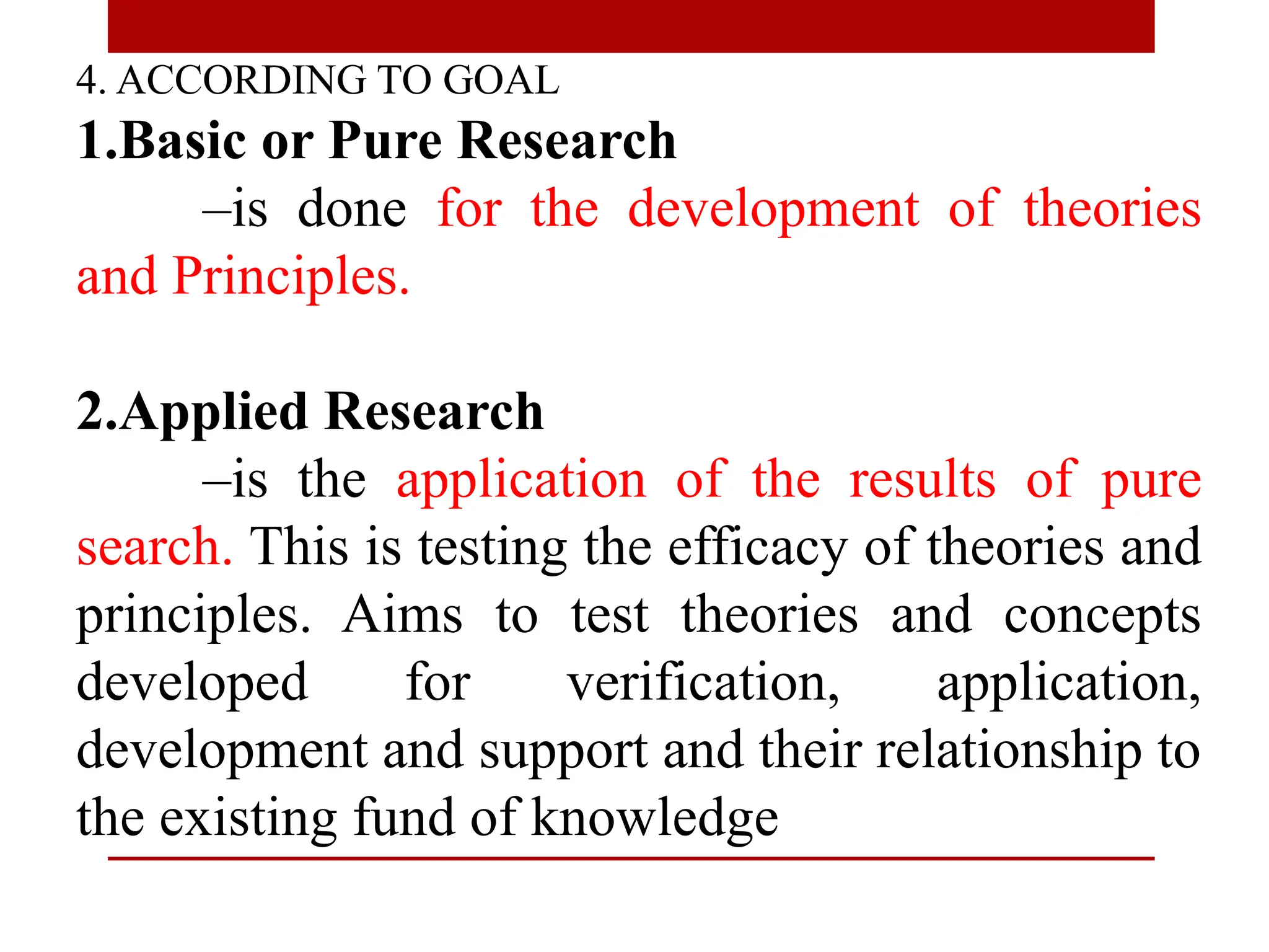 4. ACCORDING TO GOAL
1.Basic or Pure Research
–is done for the development of theories
and Principles.
2.Applied Research
–is the application of the results of pure
search. This is testing the efficacy of theories and
principles. Aims to test theories and concepts
developed for verification, application,
development and support and their relationship to
the existing fund of knowledge
 