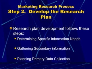 Marketing Research Process Step 2.  Develop the Research Plan Research plan development follows these steps: Determining Specific Information Needs Gathering Secondary information Planning Primary Data Collection 