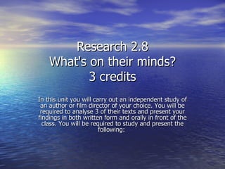 Research 2.8 What's on their minds? 3 credits In this unit you will carry out an independent study of an author or film director of your choice. You will be required to analyse 3 of their texts and present your findings in both written form and orally in front of the class. You will be required to study and present the following:  