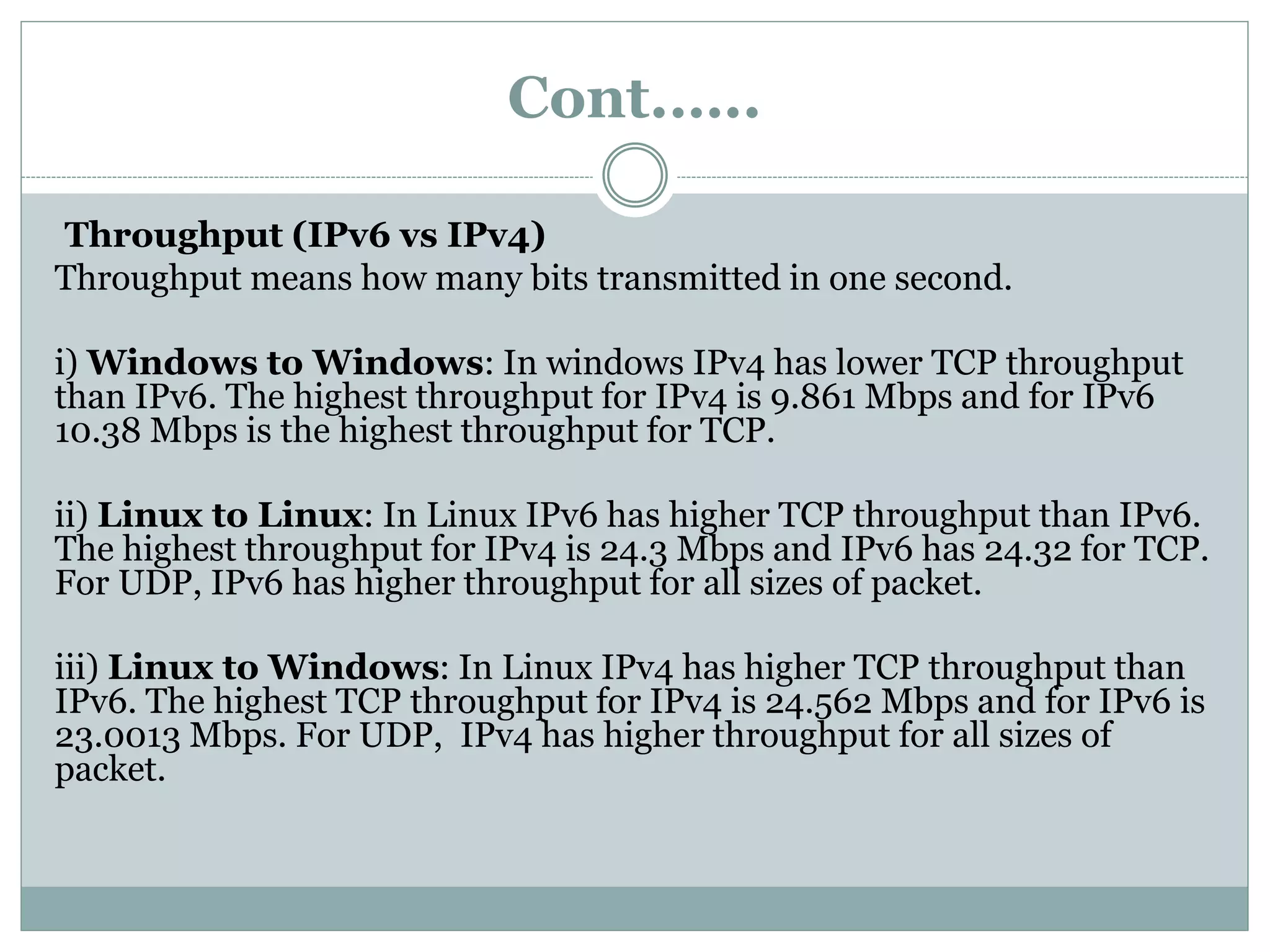 Cont.…..
Throughput (IPv6 vs IPv4)
Throughput means how many bits transmitted in one second.
i) Windows to Windows: In windows IPv4 has lower TCP throughput
than IPv6. The highest throughput for IPv4 is 9.861 Mbps and for IPv6
10.38 Mbps is the highest throughput for TCP.
ii) Linux to Linux: In Linux IPv6 has higher TCP throughput than IPv6.
The highest throughput for IPv4 is 24.3 Mbps and IPv6 has 24.32 for TCP.
For UDP, IPv6 has higher throughput for all sizes of packet.
iii) Linux to Windows: In Linux IPv4 has higher TCP throughput than
IPv6. The highest TCP throughput for IPv4 is 24.562 Mbps and for IPv6 is
23.0013 Mbps. For UDP, IPv4 has higher throughput for all sizes of
packet.
 