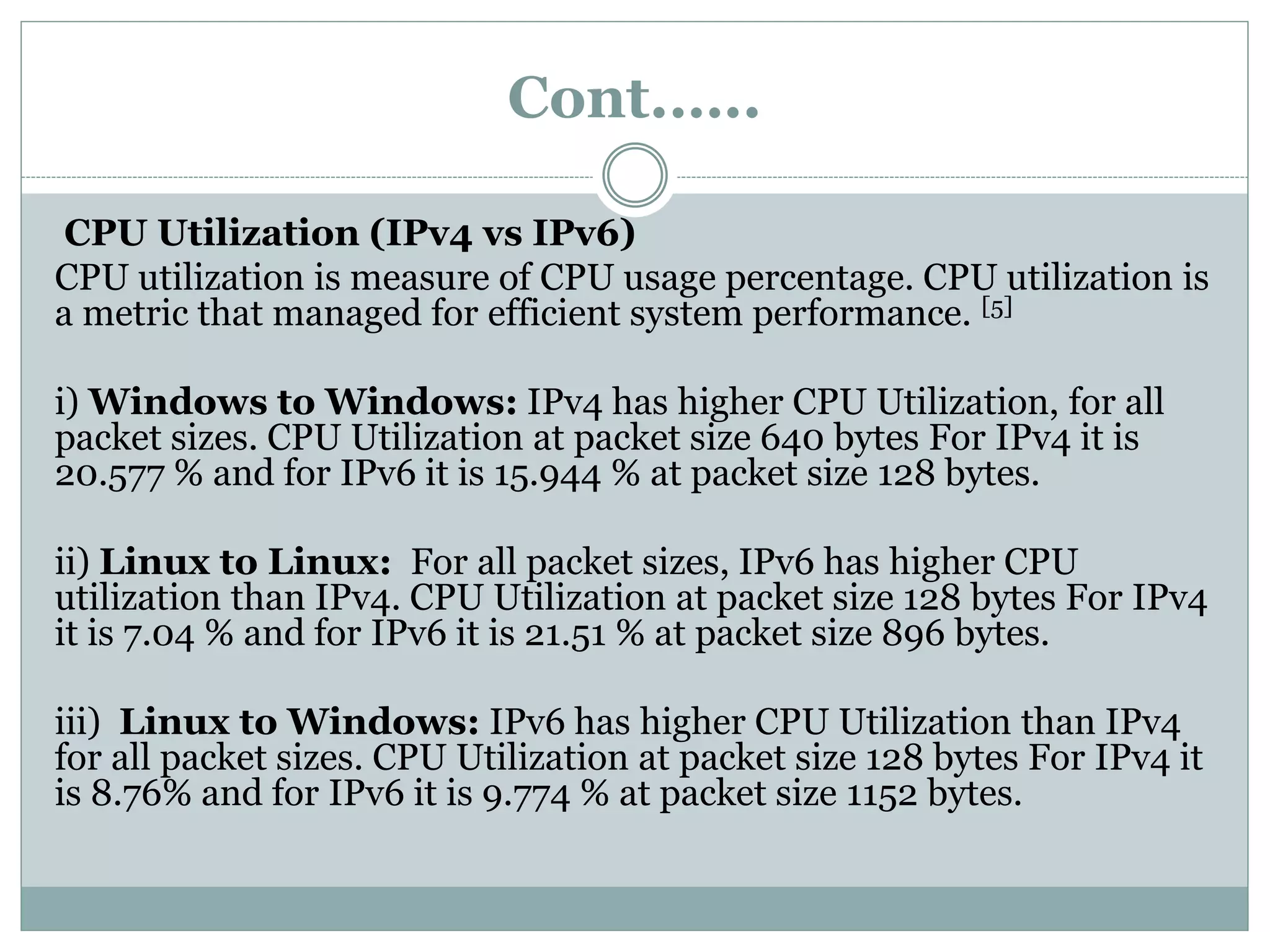 Cont.…..
CPU Utilization (IPv4 vs IPv6)
CPU utilization is measure of CPU usage percentage. CPU utilization is
a metric that managed for efficient system performance. [5]
i) Windows to Windows: IPv4 has higher CPU Utilization, for all
packet sizes. CPU Utilization at packet size 640 bytes For IPv4 it is
20.577 % and for IPv6 it is 15.944 % at packet size 128 bytes.
ii) Linux to Linux: For all packet sizes, IPv6 has higher CPU
utilization than IPv4. CPU Utilization at packet size 128 bytes For IPv4
it is 7.04 % and for IPv6 it is 21.51 % at packet size 896 bytes.
iii) Linux to Windows: IPv6 has higher CPU Utilization than IPv4
for all packet sizes. CPU Utilization at packet size 128 bytes For IPv4 it
is 8.76% and for IPv6 it is 9.774 % at packet size 1152 bytes.
 