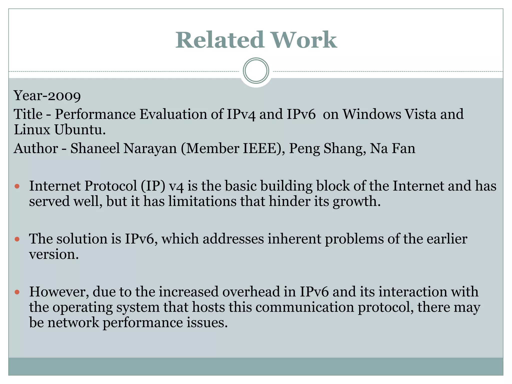 Related Work
Year-2009
Title - Performance Evaluation of IPv4 and IPv6 on Windows Vista and
Linux Ubuntu.
Author - Shaneel Narayan (Member IEEE), Peng Shang, Na Fan
 Internet Protocol (IP) v4 is the basic building block of the Internet and has
served well, but it has limitations that hinder its growth.
 The solution is IPv6, which addresses inherent problems of the earlier
version.
 However, due to the increased overhead in IPv6 and its interaction with
the operating system that hosts this communication protocol, there may
be network performance issues.
 