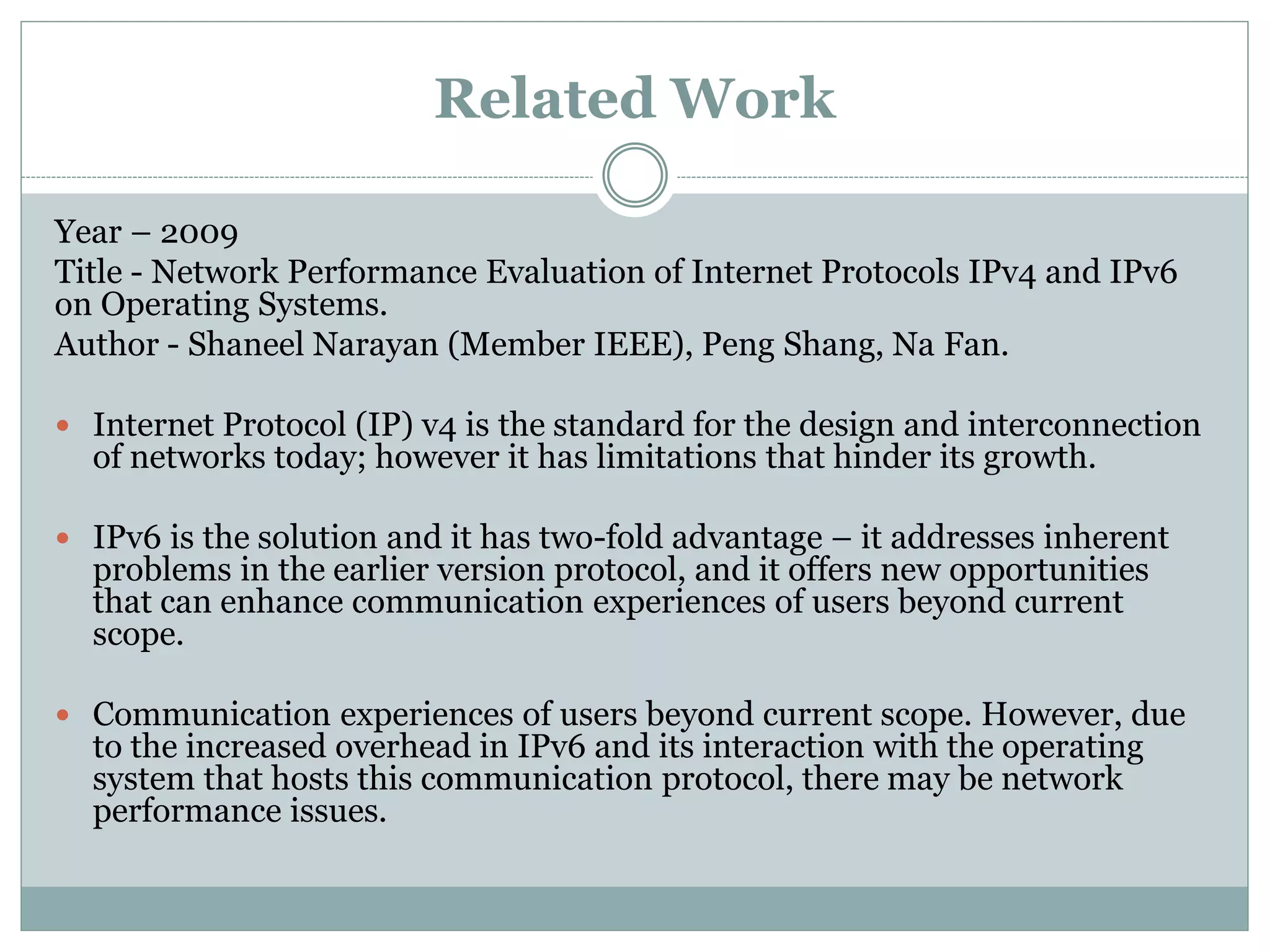 Year – 2009
Title - Network Performance Evaluation of Internet Protocols IPv4 and IPv6
on Operating Systems.
Author - Shaneel Narayan (Member IEEE), Peng Shang, Na Fan.
 Internet Protocol (IP) v4 is the standard for the design and interconnection
of networks today; however it has limitations that hinder its growth.
 IPv6 is the solution and it has two-fold advantage – it addresses inherent
problems in the earlier version protocol, and it offers new opportunities
that can enhance communication experiences of users beyond current
scope.
 Communication experiences of users beyond current scope. However, due
to the increased overhead in IPv6 and its interaction with the operating
system that hosts this communication protocol, there may be network
performance issues.
Related Work
 