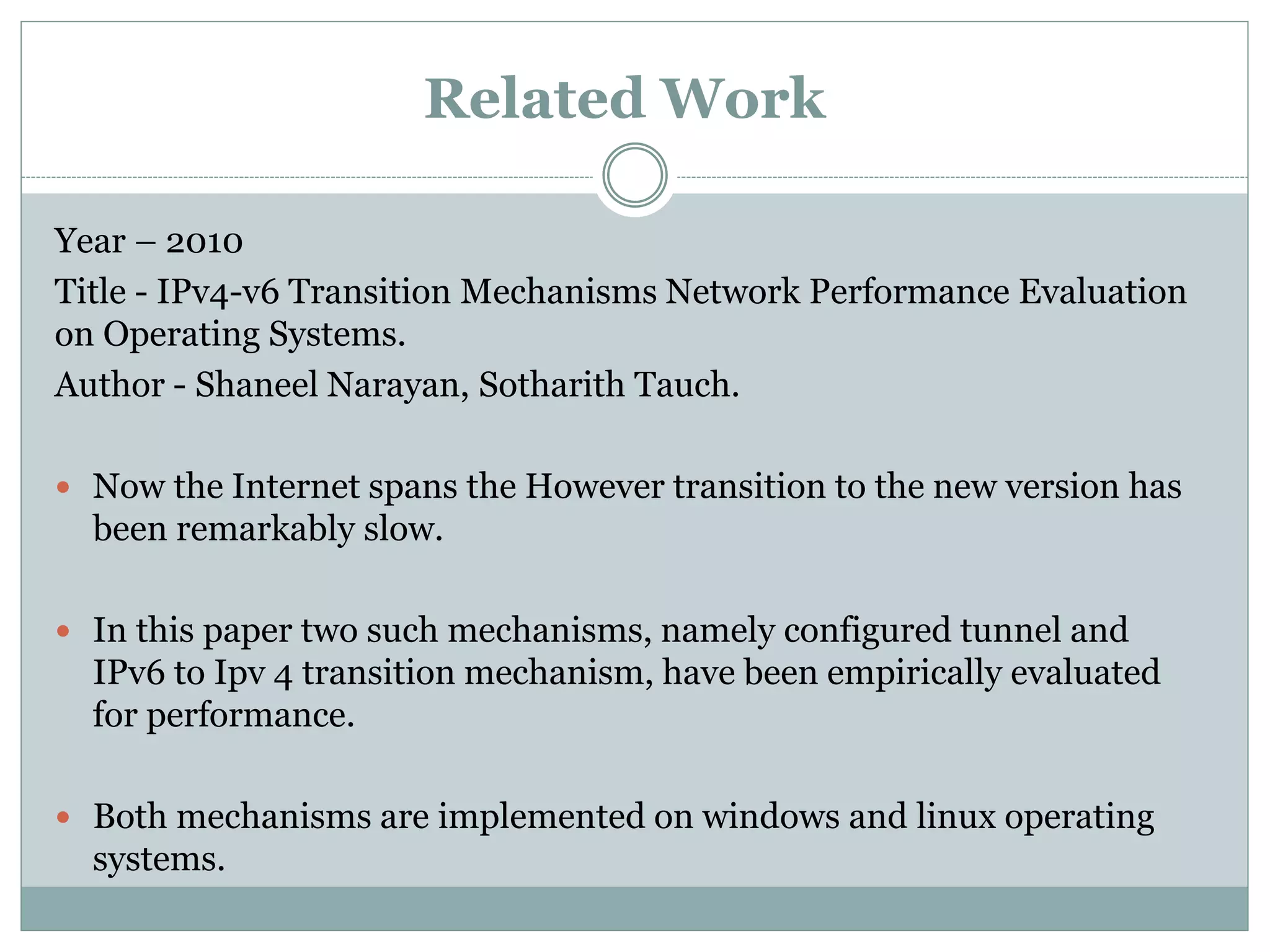 Year – 2010
Title - IPv4-v6 Transition Mechanisms Network Performance Evaluation
on Operating Systems.
Author - Shaneel Narayan, Sotharith Tauch.
 Now the Internet spans the However transition to the new version has
been remarkably slow.
 In this paper two such mechanisms, namely configured tunnel and
IPv6 to Ipv 4 transition mechanism, have been empirically evaluated
for performance.
 Both mechanisms are implemented on windows and linux operating
systems.
Related Work
 
