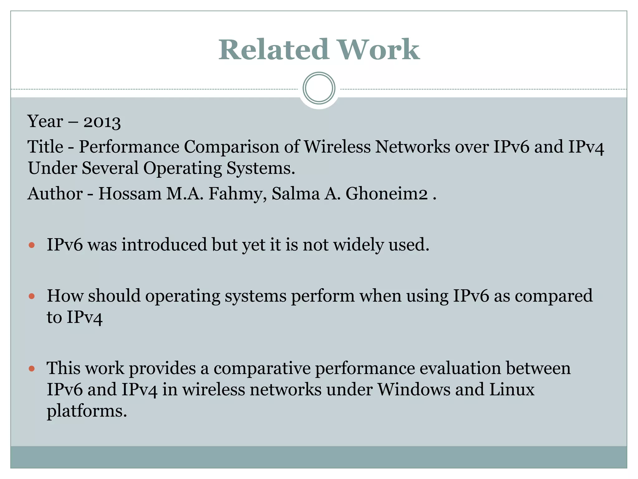 Year – 2013
Title - Performance Comparison of Wireless Networks over IPv6 and IPv4
Under Several Operating Systems.
Author - Hossam M.A. Fahmy, Salma A. Ghoneim2 .
 IPv6 was introduced but yet it is not widely used.
 How should operating systems perform when using IPv6 as compared
to IPv4
 This work provides a comparative performance evaluation between
IPv6 and IPv4 in wireless networks under Windows and Linux
platforms.
Related Work
 