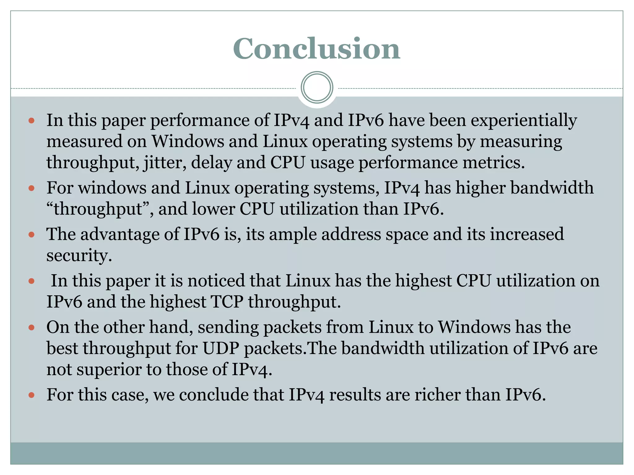 Conclusion
 In this paper performance of IPv4 and IPv6 have been experientially
measured on Windows and Linux operating systems by measuring
throughput, jitter, delay and CPU usage performance metrics.
 For windows and Linux operating systems, IPv4 has higher bandwidth
“throughput”, and lower CPU utilization than IPv6.
 The advantage of IPv6 is, its ample address space and its increased
security.
 In this paper it is noticed that Linux has the highest CPU utilization on
IPv6 and the highest TCP throughput.
 On the other hand, sending packets from Linux to Windows has the
best throughput for UDP packets.The bandwidth utilization of IPv6 are
not superior to those of IPv4.
 For this case, we conclude that IPv4 results are richer than IPv6.
 